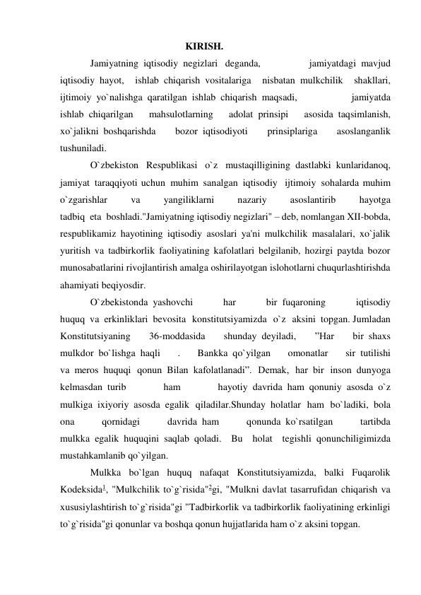  
 
 
 
 
KIRISH. 
Jamiyatning  iqtisodiy  negizlari   deganda, 
jamiyatdagi  mavjud 
iqtisodiy  hayot, 
ishlab  chiqarish  vositalariga 
nisbatan  mulkchilik 
shakllari, 
ijtimoiy  yo`nalishga  qaratilgan  ishlab  chiqarish  maqsadi, 
jamiyatda 
ishlab  chiqarilgan 
mahsulotlarning 
adolat  prinsipi 
asosida  taqsimlanish, 
xo`jalikni  boshqarishda 
bozor  iqtisodiyoti 
prinsiplariga 
asoslanganlik 
tushuniladi.     
O`zbekiston Respublikasi o`z mustaqilligining  dastlabki  kunlaridanoq, 
jamiyat  taraqqiyoti uchun  muhim  sanalgan  iqtisodiy   ijtimoiy  sohalarda muhim 
o`zgarishlar 
va 
yangiliklarni 
nazariy 
asoslantirib 
hayotga 
tadbiq  eta  boshladi."Jamiyatning iqtisodiy negizlari" – deb, nomlangan XII-bobda, 
respublikamiz hayotining iqtisodiy asoslari ya'ni mulkchilik masalalari, xo`jalik 
yuritish va tadbirkorlik faoliyatining kafolatlari belgilanib, hozirgi paytda bozor 
munosabatlarini rivojlantirish amalga oshirilayotgan islohotlarni chuqurlashtirishda 
ahamiyati beqiyosdir. 
O`zbekistonda  yashovchi 
har 
bir  fuqaroning 
iqtisodiy 
huquq  va  erkinliklari  bevosita konstitutsiyamizda o`z aksini  topgan. Jumladan 
Konstitutsiyaning 
36-moddasida 
shunday  deyiladi, 
”Har 
bir  shaxs 
mulkdor  bo`lishga  haqli 
. 
Bankka  qo`yilgan 
omonatlar 
sir  tutilishi 
va  meros  huquqi qonun  Bilan  kafolatlanadi”. Demak, har  bir inson  dunyoga 
kelmasdan  turib 
ham 
hayotiy  davrida  ham  qonuniy  asosda  o`z 
mulkiga  ixiyoriy  asosda  egalik qiladilar.Shunday  holatlar ham bo`ladiki,  bola 
ona 
qornidagi 
davrida  ham 
qonunda  ko`rsatilgan 
tartibda 
mulkka  egalik  huquqini  saqlab  qoladi. Bu holat tegishli  qonunchiligimizda 
mustahkamlanib qo`yilgan.   
Mulkka bo`lgan huquq nafaqat Konstitutsiyamizda, balki Fuqarolik 
Kodeksida1, "Mulkchilik to`g`risida"2gi, "Mulkni davlat tasarrufidan chiqarish va 
xususiylashtirish to`g`risida"gi "Tadbirkorlik va tadbirkorlik faoliyatining erkinligi 
to`g`risida"gi qonunlar va boshqa qonun hujjatlarida ham o`z aksini topgan. 
 
