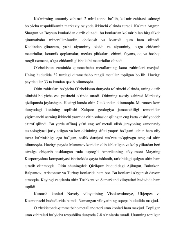          Ko`mirning umumiy zahirasi 2 mlrd tonna bo`lib, ko`mir zahirasi salmogi 
bo`yicha respublikamiz markaziy osiyoda ikkinchi o`rinda turadi. Ko`mir Angren, 
Shargun va Boysun konlaridan qazib olinadi. bu konlardan ko`mir bilan birgalikda 
qimmatbaho minerallar-kaolin, ohaktosh va kvartsli qum ham olinadi. 
Kaolindan  glinozem, ya'ni alyuminiy oksidi va alyuminiy, o`tga chidamli 
materiallar, keramik qoplamalar, metlax plitkalari, chinni, fayans, oq va boshqa 
rangli tsement, o`tga chidamli g`isht kabi materiallar olinadi. 
         O`zbekiston zaminida qimmatbaho metallarning katta zahiralari mavjud. 
Uning hududida 32 turdagi qimmatbaho rangli metallar topilgan bo`lib. Hozirgi 
paytda ular 33 ta kondan qazib olinmoqda. 
         Oltin zahiralari bo`yicha O`zbekiston dunyoda to`rtinchi o`rinda, uning qazib 
olinishi bo`yicha esa yettinchi o`rinda turadi. Oltinning asosiy zahirasi Markaziy 
qizilqumda joylashgan. Hozirgi kunda oltin 7 ta kondan olinmoqda. Muruntov koni 
dunyodagi konining topilishi Xalqaro geologiya jamoatchiligi tomonidan 
yigirmanchi asrning ikkinchi yarmida oltin sohasida qilingan eng katta kashfiyot deb 
e'tirof qilindi. Bu yerda affinaj ya'ni eng sof metall olish jarayoning zamonaviy 
texnologiyasi joriy etilgan va kon oltinining sifati yuqori bo`lgani uchun ham oliy 
tovar ko`rinishiga ega bo`lgan, soflik darajasi «to`rtta to`qqiz»ga teng asl oltin 
olinmoqda. Hozirgi paytda Muruntov konidan olib ishlatilgan va ko`p yillardan beri 
otvalga chiqarib tashlangan ruda tuprog`i Amerikaning «Nyumont Mayning 
Korporeyshn» kompaniyasi ishtirokida qayta ishlanib, tarkibidagi qolgan oltin ham 
ajratib olinmoqda. Oltin shuningdek Qizilqum hududidagi Ajibugut, Bulutkon, 
Balpantov, Aristontov va Turboy konlarida ham bor. Bu konlarni o`rganish davom 
etmoqda. Keyingi vaqtlarda oltin Toshkent va Samarkand viloyatlari hududida ham 
topildi. 
         Kumush konlari Navoiy viloyatining Visokovoltnoye, Ukjetpes va 
Kosmonachi hududlarida hamda Namangan viloyatining oqtepa hududida mavjud. 
         O`zbekistonda qimmatbaho metallar qatori uran konlari ham mavjud. Topilgan 
uran zahiralari bo`yicha respublika dunyoda 7-8 o`rinlarda turadi. Uranning topilgan 
