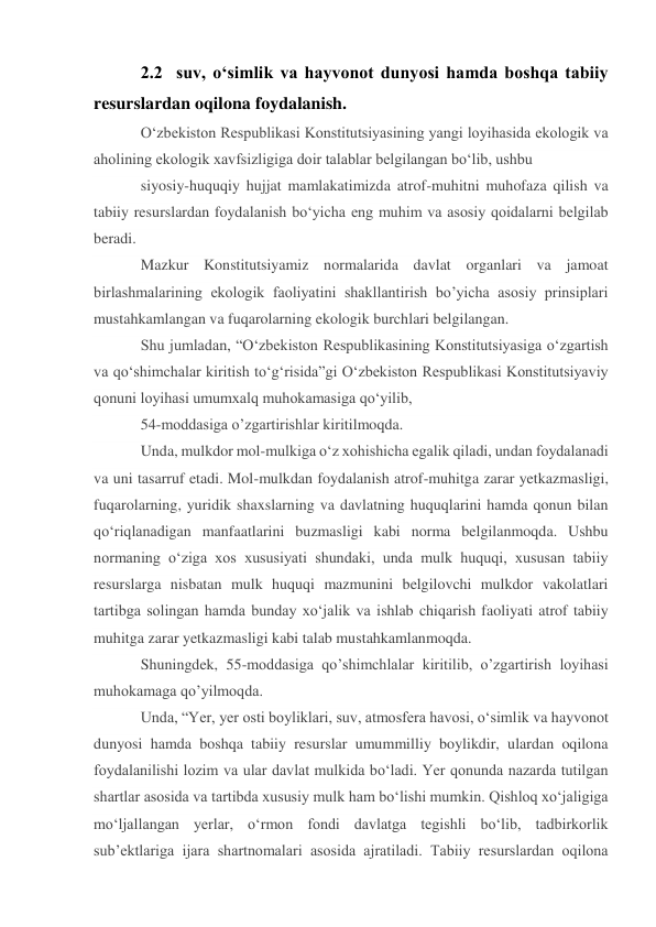 2.2  suv, o‘simlik va hayvonot dunyosi hamda boshqa tabiiy 
resurslardan oqilona foydalanish. 
O‘zbekiston Respublikasi Konstitutsiyasining yangi loyihasida ekologik va 
aholining ekologik xavfsizligiga doir talablar belgilangan bo‘lib, ushbu 
siyosiy-huquqiy hujjat mamlakatimizda atrof-muhitni muhofaza qilish va 
tabiiy resurslardan foydalanish bo‘yicha eng muhim va asosiy qoidalarni belgilab 
beradi. 
Mazkur Konstitutsiyamiz normalarida davlat organlari va jamoat 
birlashmalarining ekologik faoliyatini shakllantirish bo’yicha asosiy prinsiplari 
mustahkamlangan va fuqarolarning ekologik burchlari belgilangan. 
Shu jumladan, “O‘zbekiston Respublikasining Konstitutsiyasiga o‘zgartish 
va qo‘shimchalar kiritish to‘g‘risida”gi O‘zbekiston Respublikasi Konstitutsiyaviy 
qonuni loyihasi umumxalq muhokamasiga qo‘yilib, 
54-moddasiga o’zgartirishlar kiritilmoqda. 
Unda, mulkdor mol-mulkiga o‘z xohishicha egalik qiladi, undan foydalanadi 
va uni tasarruf etadi. Mol-mulkdan foydalanish atrof-muhitga zarar yetkazmasligi, 
fuqarolarning, yuridik shaxslarning va davlatning huquqlarini hamda qonun bilan 
qo‘riqlanadigan manfaatlarini buzmasligi kabi norma belgilanmoqda. Ushbu 
normaning o‘ziga xos xususiyati shundaki, unda mulk huquqi, xususan tabiiy 
resurslarga nisbatan mulk huquqi mazmunini belgilovchi mulkdor vakolatlari 
tartibga solingan hamda bunday xo‘jalik va ishlab chiqarish faoliyati atrof tabiiy 
muhitga zarar yetkazmasligi kabi talab mustahkamlanmoqda. 
Shuningdek, 55-moddasiga qo’shimchlalar kiritilib, o’zgartirish loyihasi 
muhokamaga qo’yilmoqda. 
Unda, “Yer, yer osti boyliklari, suv, atmosfera havosi, o‘simlik va hayvonot 
dunyosi hamda boshqa tabiiy resurslar umummilliy boylikdir, ulardan oqilona 
foydalanilishi lozim va ular davlat mulkida bo‘ladi. Yer qonunda nazarda tutilgan 
shartlar asosida va tartibda xususiy mulk ham bo‘lishi mumkin. Qishloq xo‘jaligiga 
mo‘ljallangan yerlar, o‘rmon fondi davlatga tegishli bo‘lib, tadbirkorlik 
sub’ektlariga ijara shartnomalari asosida ajratiladi. Tabiiy resurslardan oqilona 
