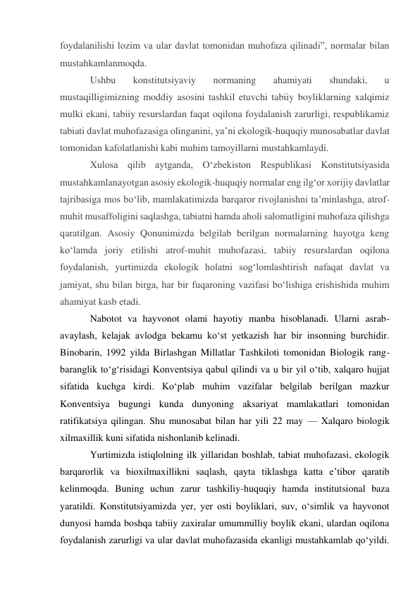 foydalanilishi lozim va ular davlat tomonidan muhofaza qilinadi”, normalar bilan 
mustahkamlanmoqda. 
Ushbu 
konstitutsiyaviy 
normaning 
ahamiyati 
shundaki, 
u 
mustaqilligimizning moddiy asosini tashkil etuvchi tabiiy boyliklarning xalqimiz 
mulki ekani, tabiiy resurslardan faqat oqilona foydalanish zarurligi, respublikamiz 
tabiati davlat muhofazasiga olinganini, yaʼni ekologik-huquqiy munosabatlar davlat 
tomonidan kafolatlanishi kabi muhim tamoyillarni mustahkamlaydi. 
Xulosa qilib aytganda, O‘zbekiston Respublikasi Konstitutsiyasida 
mustahkamlanayotgan asosiy ekologik-huquqiy normalar eng ilg‘or xorijiy davlatlar 
tajribasiga mos bo‘lib, mamlakatimizda barqaror rivojlanishni ta’minlashga, atrof-
muhit musaffoligini saqlashga, tabiatni hamda aholi salomatligini muhofaza qilishga 
qaratilgan. Asosiy Qonunimizda belgilab berilgan normalarning hayotga keng 
koʻlamda joriy etilishi atrof-muhit muhofazasi, tabiiy resurslardan oqilona 
foydalanish, yurtimizda ekologik holatni sogʻlomlashtirish nafaqat davlat va 
jamiyat, shu bilan birga, har bir fuqaroning vazifasi boʻlishiga erishishida muhim 
ahamiyat kasb etadi. 
Nabotot va hayvonot olami hayotiy manba hisoblanadi. Ularni asrab-
avaylash, kelajak avlodga bekamu ko‘st yetkazish har bir insonning burchidir. 
Binobarin, 1992 yilda Birlashgan Millatlar Tashkiloti tomonidan Biologik rang-
baranglik to‘g‘risidagi Konventsiya qabul qilindi va u bir yil o‘tib, xalqaro hujjat 
sifatida kuchga kirdi. Ko‘plab muhim vazifalar belgilab berilgan mazkur 
Konventsiya bugungi kunda dunyoning aksariyat mamlakatlari tomonidan 
ratifikatsiya qilingan. Shu munosabat bilan har yili 22 may — Xalqaro biologik 
xilmaxillik kuni sifatida nishonlanib kelinadi. 
Yurtimizda istiqlolning ilk yillaridan boshlab, tabiat muhofazasi, ekologik 
barqarorlik va bioxilmaxillikni saqlash, qayta tiklashga katta e’tibor qaratib 
kelinmoqda. Buning uchun zarur tashkiliy-huquqiy hamda institutsional baza 
yaratildi. Konstitutsiyamizda yer, yer osti boyliklari, suv, o‘simlik va hayvonot 
dunyosi hamda boshqa tabiiy zaxiralar umummilliy boylik ekani, ulardan oqilona 
foydalanish zarurligi va ular davlat muhofazasida ekanligi mustahkamlab qo‘yildi. 
