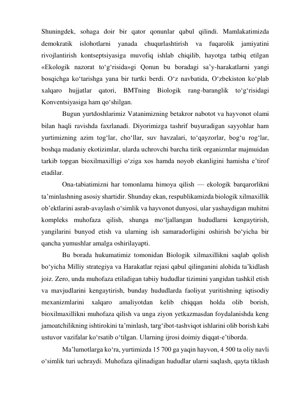 Shuningdek, sohaga doir bir qator qonunlar qabul qilindi. Mamlakatimizda 
demokratik 
islohotlarni 
yanada 
chuqurlashtirish va 
fuqarolik 
jamiyatini 
rivojlantirish kontseptsiyasiga muvofiq ishlab chiqilib, hayotga tatbiq etilgan 
«Ekologik nazorat to‘g‘risida»gi Qonun bu boradagi sa’y-harakatlarni yangi 
bosqichga ko‘tarishga yana bir turtki berdi. O‘z navbatida, O‘zbekiston ko‘plab 
xalqaro hujjatlar qatori, BMTning Biologik rang-baranglik to‘g‘risidagi 
Konventsiyasiga ham qo‘shilgan. 
Bugun yurtdoshlarimiz Vatanimizning betakror nabotot va hayvonot olami 
bilan haqli ravishda faxrlanadi. Diyorimizga tashrif buyuradigan sayyohlar ham 
yurtimizning azim tog‘lar, cho‘llar, suv havzalari, to‘qayzorlar, bog‘u rog‘lar, 
boshqa madaniy ekotizimlar, ularda uchrovchi barcha tirik organizmlar majmuidan 
tarkib topgan bioxilmaxilligi o‘ziga xos hamda noyob ekanligini hamisha e’tirof 
etadilar. 
Ona-tabiatimizni har tomonlama himoya qilish — ekologik barqarorlikni 
ta’minlashning asosiy shartidir. Shunday ekan, respublikamizda biologik xilmaxillik 
ob’ektlarini asrab-avaylash o‘simlik va hayvonot dunyosi, ular yashaydigan muhitni 
kompleks muhofaza qilish, shunga mo‘ljallangan hududlarni kengaytirish, 
yangilarini bunyod etish va ularning ish samaradorligini oshirish bo‘yicha bir 
qancha yumushlar amalga oshirilayapti. 
Bu borada hukumatimiz tomonidan Biologik xilmaxillikni saqlab qolish 
bo‘yicha Milliy strategiya va Harakatlar rejasi qabul qilinganini alohida ta’kidlash 
joiz. Zero, unda muhofaza etiladigan tabiiy hududlar tizimini yangidan tashkil etish 
va mavjudlarini kengaytirish, bunday hududlarda faoliyat yuritishning iqtisodiy 
mexanizmlarini 
xalqaro 
amaliyotdan 
kelib 
chiqqan 
holda 
olib 
borish, 
bioxilmaxillikni muhofaza qilish va unga ziyon yetkazmasdan foydalanishda keng 
jamoatchilikning ishtirokini ta’minlash, targ‘ibot-tashviqot ishlarini olib borish kabi 
ustuvor vazifalar ko‘rsatib o‘tilgan. Ularning ijrosi doimiy diqqat-e’tiborda. 
Ma’lumotlarga ko‘ra, yurtimizda 15 700 ga yaqin hayvon, 4 500 ta oliy navli 
o‘simlik turi uchraydi. Muhofaza qilinadigan hududlar ularni saqlash, qayta tiklash 
