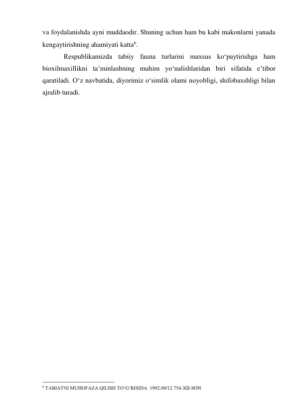 va foydalanishda ayni muddaodir. Shuning uchun ham bu kabi makonlarni yanada 
kengaytirishning ahamiyati katta6. 
Respublikamizda tabiiy fauna turlarini maxsus ko‘paytirishga ham 
bioxilmaxillikni ta’minlashning muhim yo‘nalishlaridan biri sifatida e’tibor 
qaratiladi. O‘z navbatida, diyorimiz o‘simlik olami noyobligi, shifobaxshligi bilan 
ajralib turadi. 
 
 
                                                 
6 TABIATNI MUHOFAZA QILISH TO‘G‘RISIDA  1992.09/12 754-XII-SON 
