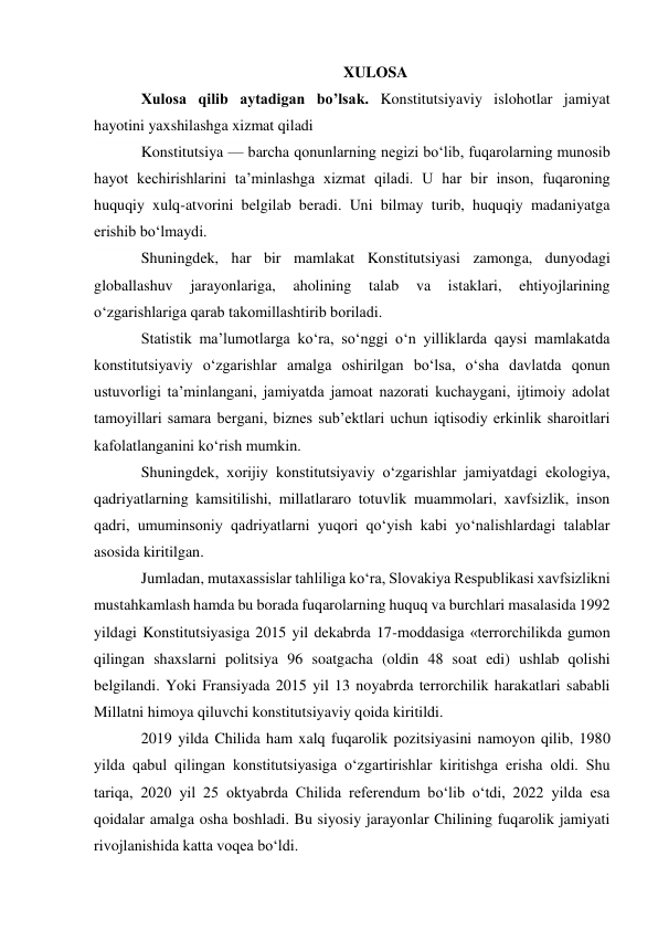 XULOSA 
Xulosa qilib aytadigan bo’lsak. Konstitutsiyaviy islohotlar jamiyat 
hayotini yaxshilashga xizmat qiladi 
Konstitutsiya — barcha qonunlarning negizi bo‘lib, fuqarolarning munosib 
hayot kechirishlarini ta’minlashga xizmat qiladi. U har bir inson, fuqaroning 
huquqiy xulq-atvorini belgilab beradi. Uni bilmay turib, huquqiy madaniyatga 
erishib bo‘lmaydi. 
Shuningdek, har bir mamlakat Konstitutsiyasi zamonga, dunyodagi 
globallashuv 
jarayonlariga, 
aholining 
talab 
va 
istaklari, 
ehtiyojlarining 
o‘zgarishlariga qarab takomillashtirib boriladi. 
Statistik ma’lumotlarga ko‘ra, so‘nggi o‘n yilliklarda qaysi mamlakatda 
konstitutsiyaviy o‘zgarishlar amalga oshirilgan bo‘lsa, o‘sha davlatda qonun 
ustuvorligi ta’minlangani, jamiyatda jamoat nazorati kuchaygani, ijtimoiy adolat 
tamoyillari samara bergani, biznes sub’ektlari uchun iqtisodiy erkinlik sharoitlari 
kafolatlanganini ko‘rish mumkin. 
Shuningdek, xorijiy konstitutsiyaviy o‘zgarishlar jamiyatdagi ekologiya, 
qadriyatlarning kamsitilishi, millatlararo totuvlik muammolari, xavfsizlik, inson 
qadri, umuminsoniy qadriyatlarni yuqori qo‘yish kabi yo‘nalishlardagi talablar 
asosida kiritilgan. 
Jumladan, mutaxassislar tahliliga ko‘ra, Slovakiya Respublikasi xavfsizlikni 
mustahkamlash hamda bu borada fuqarolarning huquq va burchlari masalasida 1992 
yildagi Konstitutsiyasiga 2015 yil dekabrda 17-moddasiga «terrorchilikda gumon 
qilingan shaxslarni politsiya 96 soatgacha (oldin 48 soat edi) ushlab qolishi 
belgilandi. Yoki Fransiyada 2015 yil 13 noyabrda terrorchilik harakatlari sababli 
Millatni himoya qiluvchi konstitutsiyaviy qoida kiritildi. 
2019 yilda Chilida ham xalq fuqarolik pozitsiyasini namoyon qilib, 1980 
yilda qabul qilingan konstitutsiyasiga o‘zgartirishlar kiritishga erisha oldi. Shu 
tariqa, 2020 yil 25 oktyabrda Chilida referendum bo‘lib o‘tdi, 2022 yilda esa 
qoidalar amalga osha boshladi. Bu siyosiy jarayonlar Chilining fuqarolik jamiyati 
rivojlanishida katta voqea bo‘ldi. 
