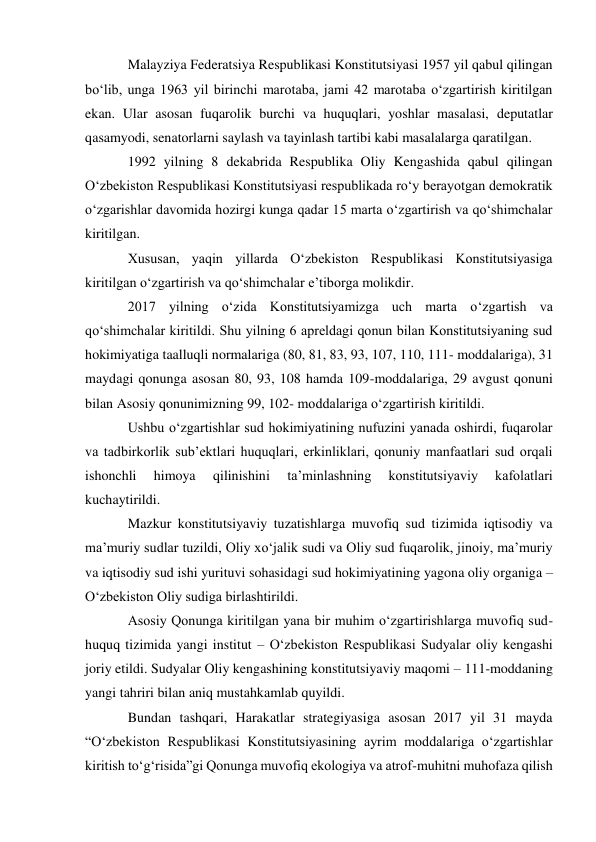 Malayziya Federatsiya Respublikasi Konstitutsiyasi 1957 yil qabul qilingan 
bo‘lib, unga 1963 yil birinchi marotaba, jami 42 marotaba o‘zgartirish kiritilgan 
ekan. Ular asosan fuqarolik burchi va huquqlari, yoshlar masalasi, deputatlar 
qasamyodi, senatorlarni saylash va tayinlash tartibi kabi masalalarga qaratilgan. 
1992 yilning 8 dekabrida Respublika Oliy Kengashida qabul qilingan 
O‘zbekiston Respublikasi Konstitutsiyasi respublikada ro‘y berayotgan demokratik 
o‘zgarishlar davomida hozirgi kunga qadar 15 marta o‘zgartirish va qo‘shimchalar 
kiritilgan. 
Xususan, yaqin yillarda O‘zbekiston Respublikasi Konstitutsiyasiga 
kiritilgan o‘zgartirish va qo‘shimchalar e’tiborga molikdir. 
2017 yilning o‘zida Konstitutsiyamizga uch marta o‘zgartish va 
qo‘shimchalar kiritildi. Shu yilning 6 apreldagi qonun bilan Konstitutsiyaning sud 
hokimiyatiga taalluqli normalariga (80, 81, 83, 93, 107, 110, 111- moddalariga), 31 
maydagi qonunga asosan 80, 93, 108 hamda 109-moddalariga, 29 avgust qonuni 
bilan Asosiy qonunimizning 99, 102- moddalariga o‘zgartirish kiritildi. 
Ushbu o‘zgartishlar sud hokimiyatining nufuzini yanada oshirdi, fuqarolar 
va tadbirkorlik sub’ektlari huquqlari, erkinliklari, qonuniy manfaatlari sud orqali 
ishonchli 
himoya 
qilinishini 
ta’minlashning 
konstitutsiyaviy 
kafolatlari 
kuchaytirildi. 
Mazkur konstitutsiyaviy tuzatishlarga muvofiq sud tizimida iqtisodiy va 
ma’muriy sudlar tuzildi, Oliy xo‘jalik sudi va Oliy sud fuqarolik, jinoiy, ma’muriy 
va iqtisodiy sud ishi yurituvi sohasidagi sud hokimiyatining yagona oliy organiga – 
O‘zbekiston Oliy sudiga birlashtirildi. 
Asosiy Qonunga kiritilgan yana bir muhim o‘zgartirishlarga muvofiq sud-
huquq tizimida yangi institut – O‘zbekiston Respublikasi Sudyalar oliy kengashi 
joriy etildi. Sudyalar Oliy kengashining konstitutsiyaviy maqomi – 111-moddaning 
yangi tahriri bilan aniq mustahkamlab quyildi. 
Bundan tashqari, Harakatlar strategiyasiga asosan 2017 yil 31 mayda 
“O‘zbekiston Respublikasi Konstitutsiyasining ayrim moddalariga o‘zgartishlar 
kiritish to‘g‘risida”gi Qonunga muvofiq ekologiya va atrof-muhitni muhofaza qilish 
