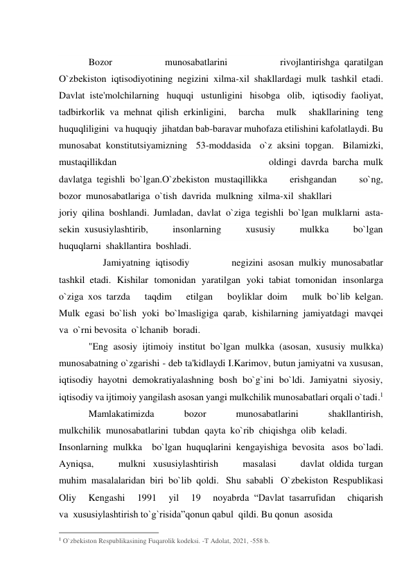  
Bozor 
munosabatlarini 
rivojlantirishga  qaratilgan 
O`zbekiston  iqtisodiyotining negizini xilma-xil shakllardagi mulk  tashkil etadi. 
Davlat  iste'molchilarning huquqi ustunligini hisobga olib, iqtisodiy  faoliyat, 
tadbirkorlik  va  mehnat  qilish  erkinligini, 
barcha 
mulk 
shakllarining   teng 
huquqliligini  va huquqiy  jihatdan bab-baravar muhofaza etilishini kafolatlaydi. Bu 
munosabat  konstitutsiyamizning 53-moddasida o`z  aksini  topgan. Bilamizki, 
mustaqillikdan 
oldingi  davrda  barcha  mulk 
davlatga  tegishli  bo`lgan.O`zbekiston  mustaqillikka 
erishgandan 
so`ng, 
bozor  munosabatlariga  o`tish  davrida  mulkning  xilma-xil  shakllari 
joriy  qilina  boshlandi. Jumladan, davlat  o`ziga  tegishli  bo`lgan mulklarni  asta-
sekin  xususiylashtirib, 
insonlarning 
xususiy 
mulkka 
bo`lgan 
huquqlarni  shakllantira  boshladi. 
      Jamiyatning  iqtisodiy 
negizini  asosan  mulkiy  munosabatlar 
tashkil  etadi. Kishilar tomonidan yaratilgan yoki  tabiat  tomonidan insonlarga 
o`ziga  xos  tarzda 
taqdim 
etilgan 
boyliklar  doim 
mulk  bo`lib  kelgan. 
Mulk  egasi  bo`lish yoki bo`lmasligiga  qarab,  kishilarning  jamiyatdagi mavqei 
va  o`rni bevosita  o`lchanib  boradi.           
"Eng asosiy ijtimoiy institut bo`lgan mulkka (asosan, xususiy mulkka) 
munosabatning o`zgarishi - deb ta'kidlaydi I.Karimov, butun jamiyatni va xususan, 
iqtisodiy hayotni demokratiyalashning bosh bo`g`ini bo`ldi. Jamiyatni siyosiy, 
iqtisodiy va ijtimoiy yangilash asosan yangi mulkchilik munosabatlari orqali o`tadi.1 
Mamlakatimizda 
bozor 
munosabatlarini 
shakllantirish, 
mulkchilik  munosabatlarini  tubdan  qayta  ko`rib  chiqishga  olib  keladi.     
Insonlarning  mulkka bo`lgan  huquqlarini  kengayishiga  bevosita   asos  bo`ladi. 
Ayniqsa, 
mulkni   xususiylashtirish 
masalasi 
davlat  oldida  turgan 
muhim  masalalaridan  biri  bo`lib  qoldi. Shu  sababli O`zbekiston  Respublikasi 
Oliy 
Kengashi 
1991 
yil 
19 
noyabrda  “Davlat  tasarrufidan 
chiqarish 
va  xususiylashtirish to`g`risida”qonun qabul  qildi. Bu qonun  asosida  
                                                 
1 O`zbekiston Respublikasining Fuqarolik kodeksi. -T Adolat, 2021, -558 b.   
