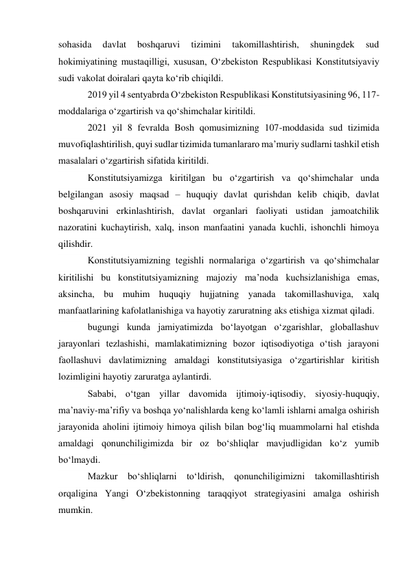 sohasida 
davlat 
boshqaruvi 
tizimini 
takomillashtirish, 
shuningdek 
sud 
hokimiyatining mustaqilligi, xususan, O‘zbekiston Respublikasi Konstitutsiyaviy 
sudi vakolat doiralari qayta ko‘rib chiqildi. 
2019 yil 4 sentyabrda O‘zbekiston Respublikasi Konstitutsiyasining 96, 117- 
moddalariga o‘zgartirish va qo‘shimchalar kiritildi. 
2021 yil 8 fevralda Bosh qomusimizning 107-moddasida sud tizimida 
muvofiqlashtirilish, quyi sudlar tizimida tumanlararo ma’muriy sudlarni tashkil etish 
masalalari o‘zgartirish sifatida kiritildi. 
Konstitutsiyamizga kiritilgan bu o‘zgartirish va qo‘shimchalar unda 
belgilangan asosiy maqsad – huquqiy davlat qurishdan kelib chiqib, davlat 
boshqaruvini erkinlashtirish, davlat organlari faoliyati ustidan jamoatchilik 
nazoratini kuchaytirish, xalq, inson manfaatini yanada kuchli, ishonchli himoya 
qilishdir. 
Konstitutsiyamizning tegishli normalariga o‘zgartirish va qo‘shimchalar 
kiritilishi bu konstitutsiyamizning majoziy ma’noda kuchsizlanishiga emas, 
aksincha, bu muhim huquqiy hujjatning yanada takomillashuviga, xalq 
manfaatlarining kafolatlanishiga va hayotiy zaruratning aks etishiga xizmat qiladi. 
bugungi kunda jamiyatimizda bo‘layotgan o‘zgarishlar, globallashuv 
jarayonlari tezlashishi, mamlakatimizning bozor iqtisodiyotiga o‘tish jarayoni 
faollashuvi davlatimizning amaldagi konstitutsiyasiga o‘zgartirishlar kiritish 
lozimligini hayotiy zaruratga aylantirdi. 
Sababi, o‘tgan yillar davomida ijtimoiy-iqtisodiy, siyosiy-huquqiy, 
ma’naviy-ma’rifiy va boshqa yo‘nalishlarda keng ko‘lamli ishlarni amalga oshirish 
jarayonida aholini ijtimoiy himoya qilish bilan bog‘liq muammolarni hal etishda 
amaldagi qonunchiligimizda bir oz bo‘shliqlar mavjudligidan ko‘z yumib 
bo‘lmaydi. 
Mazkur bo‘shliqlarni to‘ldirish, qonunchiligimizni takomillashtirish 
orqaligina Yangi O‘zbekistonning taraqqiyot strategiyasini amalga oshirish 
mumkin. 
 
