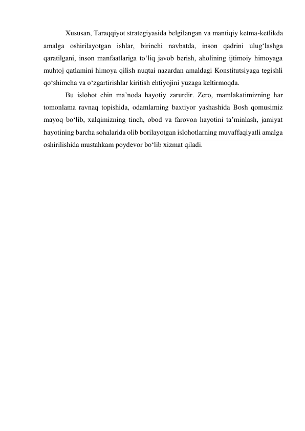 Xususan, Taraqqiyot strategiyasida belgilangan va mantiqiy ketma-ketlikda 
amalga oshirilayotgan ishlar, birinchi navbatda, inson qadrini ulug‘lashga 
qaratilgani, inson manfaatlariga to‘liq javob berish, aholining ijtimoiy himoyaga 
muhtoj qatlamini himoya qilish nuqtai nazardan amaldagi Konstitutsiyaga tegishli 
qo‘shimcha va o‘zgartirishlar kiritish ehtiyojini yuzaga keltirmoqda. 
Bu islohot chin ma’noda hayotiy zarurdir. Zero, mamlakatimizning har 
tomonlama ravnaq topishida, odamlarning baxtiyor yashashida Bosh qomusimiz 
mayoq bo‘lib, xalqimizning tinch, obod va farovon hayotini ta’minlash, jamiyat 
hayotining barcha sohalarida olib borilayotgan islohotlarning muvaffaqiyatli amalga 
oshirilishida mustahkam poydevor bo‘lib xizmat qiladi. 
 
 
