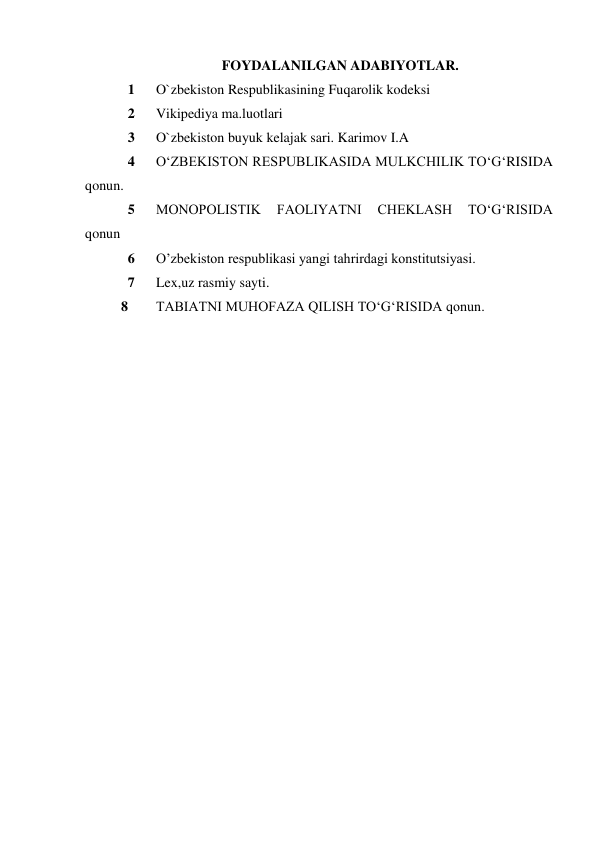 FOYDALANILGAN ADABIYOTLAR. 
1 
O`zbekiston Respublikasining Fuqarolik kodeksi 
2 
Vikipediya ma.luotlari 
3 
O`zbekiston buyuk kelajak sari. Karimov I.A 
4 
O‘ZBEKISTON RESPUBLIKASIDA MULKCHILIK TO‘G‘RISIDA 
qonun. 
5 
MONOPOLISTIK 
FAOLIYATNI 
CHEKLASH 
TO‘G‘RISIDA  
qonun 
6 
O’zbekiston respublikasi yangi tahrirdagi konstitutsiyasi. 
7 
Lex,uz rasmiy sayti. 
8 
TABIATNI MUHOFAZA QILISH TO‘G‘RISIDA qonun. 
