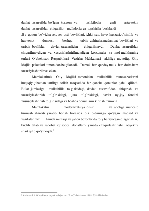  
davlat  tasarrufida  bo`lgan  korxona  va 
tashkilotlar 
endi 
asta-sekin 
davlat  tasarrufidan  chiqarilib,   mulkdorlarga  topshirila  boshlandi 
.Bu  qonun  bo`yicha yer, yer  osti  boyliklari, ichki  suv, havo  havzasi, o`simlik  va 
hayvonot 
dunyosi, 
boshqa 
tabiiy  zahiralar,madaniyat  boyliklari  va 
tarixiy  boyliklar 
davlat  tasarrufidan 
chiqarilmaydi. 
Davlat  tasarrufidan 
chiqarilmaydigan va xususiylashtirilmaydigan korxonalar va mol-mulklarning 
turlari O`zbekiston  Respublikasi Vazirlar  Mahkamasi taklifiga  muvofiq, Oliy 
Majlis  palatalari tomonidan belgilanadi.   Demak, har  qanday mulk  har  doim ham 
xususiylashtirilmas ekan.       
Mamlakatimiz 
Oliy 
Majlisi  tomonidan 
mulkchilik 
munosabatlarini 
huquqiy  jihatdan  tartibga  solish  maqsadida bir  qancha qonunlar  qabul  qilindi. 
Bular  jumlasiga; mulkchilik to`g`risidagi,  davlat tasarrufidan chiqarish va 
xususiylashtirish 
to`g`risidagi, 
ijara 
to`g`risidagi, 
davlat 
uy-joy 
fondini 
xususiylashtirish to`g`risidagi va boshqa qonunlarni kiritish mumkin 
Mamlakatni 
modernizatsiya  qilish 
va  aholiga  munosib 
turmush  sharoiti  yaratib berish borasida o`z oldimizga qo`ygan maqsad  va 
vazifalarimiz       hamda mintaqa va jahon bozorlarida ro`y berayotgan o`zgarishlar, 
kuchli  talab va raqobat iqtisodiy islohatlarni yanada chuqurlashtirishni obyektiv 
shart qilib qo`ymoqda.2 
 
 
                                                 
2 Karimov I.A.O`zbekiston buyuk kelajak sari. T. «O`zbekiston» 1998, 558-559-betlar. 
