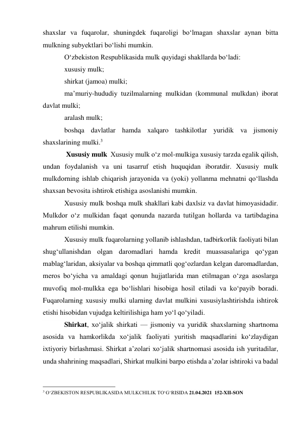 shaxslar va fuqarolar, shuningdek fuqaroligi bo‘lmagan shaxslar aynan bitta 
mulkning subyektlari bo‘lishi mumkin. 
O‘zbekiston Respublikasida mulk quyidagi shakllarda bo‘ladi: 
xususiy mulk; 
shirkat (jamoa) mulki; 
ma’muriy-hududiy tuzilmalarning mulkidan (kommunal mulkdan) iborat 
davlat mulki; 
aralash mulk; 
boshqa davlatlar hamda xalqaro tashkilotlar yuridik va jismoniy 
shaxslarining mulki.3 
 Xususiy mulk  Xususiy mulk o‘z mol-mulkiga xususiy tarzda egalik qilish, 
undan foydalanish va uni tasarruf etish huquqidan iboratdir. Xususiy mulk 
mulkdorning ishlab chiqarish jarayonida va (yoki) yollanma mehnatni qo‘llashda 
shaxsan bevosita ishtirok etishiga asoslanishi mumkin. 
Xususiy mulk boshqa mulk shakllari kabi daxlsiz va davlat himoyasidadir. 
Mulkdor o‘z mulkidan faqat qonunda nazarda tutilgan hollarda va tartibdagina 
mahrum etilishi mumkin. 
Xususiy mulk fuqarolarning yollanib ishlashdan, tadbirkorlik faoliyati bilan 
shug‘ullanishdan olgan daromadlari hamda kredit muassasalariga qo‘ygan 
mablag‘laridan, aksiyalar va boshqa qimmatli qog‘ozlardan kelgan daromadlardan, 
meros bo‘yicha va amaldagi qonun hujjatlarida man etilmagan o‘zga asoslarga 
muvofiq mol-mulkka ega bo‘lishlari hisobiga hosil etiladi va ko‘payib boradi. 
Fuqarolarning xususiy mulki ularning davlat mulkini xususiylashtirishda ishtirok 
etishi hisobidan vujudga keltirilishiga ham yo‘l qo‘yiladi. 
Shirkat, xoʻjalik shirkati — jismoniy va yuridik shaxslarning shartnoma 
asosida va hamkorlikda xoʻjalik faoliyati yuritish maqsadlarini koʻzlaydigan 
ixtiyoriy birlashmasi. Shirkat aʼzolari xoʻjalik shartnomasi asosida ish yuritadilar, 
unda shahrining maqsadlari, Shirkat mulkini barpo etishda aʼzolar ishtiroki va badal  
 
                                                 
3 O‘ZBEKISTON RESPUBLIKASIDA MULKCHILIK TO‘G‘RISIDA 21.04.2021  152-XII-SON 
