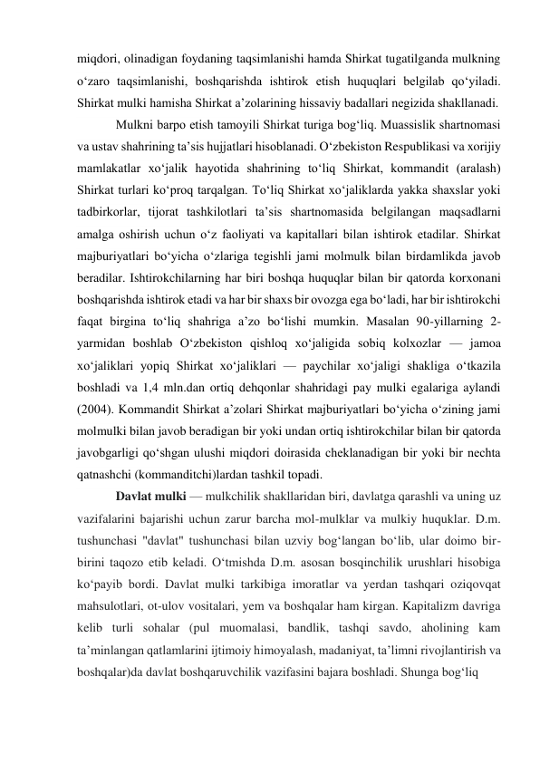 miqdori, olinadigan foydaning taqsimlanishi hamda Shirkat tugatilganda mulkning 
oʻzaro taqsimlanishi, boshqarishda ishtirok etish huquqlari belgilab qoʻyiladi. 
Shirkat mulki hamisha Shirkat aʼzolarining hissaviy badallari negizida shakllanadi. 
Mulkni barpo etish tamoyili Shirkat turiga bogʻliq. Muassislik shartnomasi 
va ustav shahrining taʼsis hujjatlari hisoblanadi. Oʻzbekiston Respublikasi va xorijiy 
mamlakatlar xoʻjalik hayotida shahrining toʻliq Shirkat, kommandit (aralash) 
Shirkat turlari koʻproq tarqalgan. Toʻliq Shirkat xoʻjaliklarda yakka shaxslar yoki 
tadbirkorlar, tijorat tashkilotlari taʼsis shartnomasida belgilangan maqsadlarni 
amalga oshirish uchun oʻz faoliyati va kapitallari bilan ishtirok etadilar. Shirkat 
majburiyatlari boʻyicha oʻzlariga tegishli jami molmulk bilan birdamlikda javob 
beradilar. Ishtirokchilarning har biri boshqa huquqlar bilan bir qatorda korxonani 
boshqarishda ishtirok etadi va har bir shaxs bir ovozga ega boʻladi, har bir ishtirokchi 
faqat birgina toʻliq shahriga aʼzo boʻlishi mumkin. Masalan 90-yillarning 2-
yarmidan boshlab Oʻzbekiston qishloq xoʻjaligida sobiq kolxozlar — jamoa 
xoʻjaliklari yopiq Shirkat xoʻjaliklari — paychilar xoʻjaligi shakliga oʻtkazila 
boshladi va 1,4 mln.dan ortiq dehqonlar shahridagi pay mulki egalariga aylandi 
(2004). Kommandit Shirkat aʼzolari Shirkat majburiyatlari boʻyicha oʻzining jami 
molmulki bilan javob beradigan bir yoki undan ortiq ishtirokchilar bilan bir qatorda 
javobgarligi qoʻshgan ulushi miqdori doirasida cheklanadigan bir yoki bir nechta 
qatnashchi (kommanditchi)lardan tashkil topadi. 
Davlat mulki — mulkchilik shakllaridan biri, davlatga qarashli va uning uz 
vazifalarini bajarishi uchun zarur barcha mol-mulklar va mulkiy huquklar. D.m. 
tushunchasi "davlat" tushunchasi bilan uzviy bogʻlangan boʻlib, ular doimo bir-
birini taqozo etib keladi. Oʻtmishda D.m. asosan bosqinchilik urushlari hisobiga 
koʻpayib bordi. Davlat mulki tarkibiga imoratlar va yerdan tashqari oziqovqat 
mahsulotlari, ot-ulov vositalari, yem va boshqalar ham kirgan. Kapitalizm davriga 
kelib turli sohalar (pul muomalasi, bandlik, tashqi savdo, aholining kam 
taʼminlangan qatlamlarini ijtimoiy himoyalash, madaniyat, taʼlimni rivojlantirish va 
boshqalar)da davlat boshqaruvchilik vazifasini bajara boshladi. Shunga bogʻliq  
 
