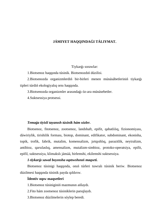 JÁMIYET HAQQINDAǴI TÁLIYMAT.
Tiykarǵı sorawlar:
1.Biotsenoz haqqında túsinik. Biotsenozdıń dúzilisi.
2.Biotsenozda  organizmlerdiń  bir-birleri  menen  múnásábetleriniń  tiykarǵı
tipleri túrdiń ekologiyalıq ornı haqqında.
3.Biotsenozda organizmler arasındaǵı óz-ara múnásebetler.
4.Suktsessiya protsessi.
Temaǵa tiyisli tayanısh túsinik hám sózler.
Biotsenoz, fitotsenoz, zootsenoz, landshaft, epifit, qabatlılıq, fizionomiyası,
dáwiriylik, tirishilik forması, biotop, dominant, edifikator, subdominant, ekonisha,
topik,  trofik,  fabrik,  mutalim,  komensalizm,  jırtqıshlıq,  parazitlik,  neytralizm,
antibioz,  qarsılaslıq,  amensalizm,  mutalizm-simbioz,  protoko-operatsiya,  epifit,
epifil, suktsessiya, klimakslı jámáá, birlemshi, ekilemshi suktsessiya.
1-tiykarǵı sawal boyınsha oqıtıwshınıń maqseti.
Biotsenoz  túsinigi  haqqında,  onıń  túrleri  tuwralı  túsinik  beriw.  Biotsenoz
dúzilmesi haqqında túsinik payda qıldırıw.
İdentiv oqıw maqsetleri
1.Biotsenoz túsiniginiń mazmunın ańlaydı.
2.Fito hám zootsenoz túsiniklerin parıqlaydı.
3.Biotsenoz dúzilmelerin sóylep beredi.
