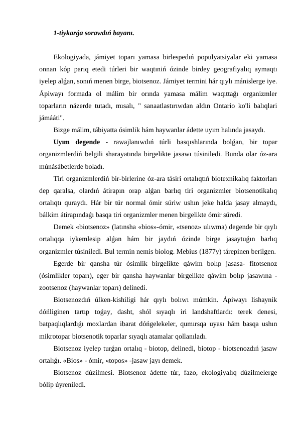 1-tiykarǵa sorawdıń bayanı.
Ekologiyada, jámiyet toparı yamasa birlespedıń populyatsiyalar eki yamasa
onnan kóp parıq etedi túrleri bir waqtıniń ózinde birdey geografiyalıq aymaqtı
iyelep alǵan, sonıń menen birge, biotsenoz. Jámiyet termini hár qıylı mánislerge iye.
Ápiwayı  formada  ol  málim  bir  orında  yamasa  málim  waqıttaǵı  organizmler
toparların názerde tutadı, mısalı, " sanaatlastırıwdan aldın Ontario ko'li balıqlari
jámááti".
Bizge málim, tábiyatta ósimlik hám haywanlar ádette uyım halında jasaydı.
Uyım  degende -  rawajlanıwdıń  túrli  basqıshlarında  bolǵan,  bir  topar
organizmlerdiń belgili sharayatında birgelikte jasawı túsiniledi. Bunda olar óz-ara
múnásábetlerde boladı.
Tiri organizmlerdiń bir-birlerine óz-ara tásiri ortalıqtıń biotexnikalıq faktorları
dep  qaralsa,  olardıń  átirapın  orap  alǵan  barlıq  tiri  organizmler  biotsenotikalıq
ortalıqtı quraydı. Hár bir túr normal ómir súriw ushın jeke halda jasay almaydı,
bálkim átirapındaǵı basqa tiri organizmler menen birgelikte ómir súredi.
Demek «biotsenoz» (latınsha «bios»-ómir, «tsenoz» ulıwma) degende bir qıylı
ortalıqqa  iykemlesip  alǵan  hám  bir  jaydıń  ózinde  birge  jasaytuǵın  barlıq
organizmler túsiniledi. Bul termin nemis biolog. Mebius (1877y) tárepinen berilgen.
Egerde  bir  qansha  túr  ósimlik  birgelikte  qáwim  bolıp  jasasa-  fitotsenoz
(ósimlikler toparı), eger bir qansha haywanlar birgelikte qáwim bolıp jasawına -
zootsenoz (haywanlar toparı) delinedi.
Biotsenozdıń  úlken-kishiligi  hár  qıylı  bolıwı  múmkin.  Ápiwayı  lishaynik
dóńliginen  tartıp  toǵay,  dasht,  shól  sıyaqlı  iri  landshaftlardı:  terek  denesi,
batpaqlıqlardıǵı moxlardan ibarat dóńgelekeler, qumırsqa uyası hám basqa ushın
mikrotopar biotsenotik toparlar sıyaqlı atamalar qollanıladı.
Biotsenoz iyelep turǵan ortalıq - biotop, delinedi, biotop - biotsenozdıń jasaw
ortalıǵı. «Bios» - ómir, «topos» -jasaw jayı demek.
Biotsenoz dúzilmesi. Biotsenoz  ádette túr, fazo, ekologiyalıq dúzilmelerge
bólip úyreniledi.
