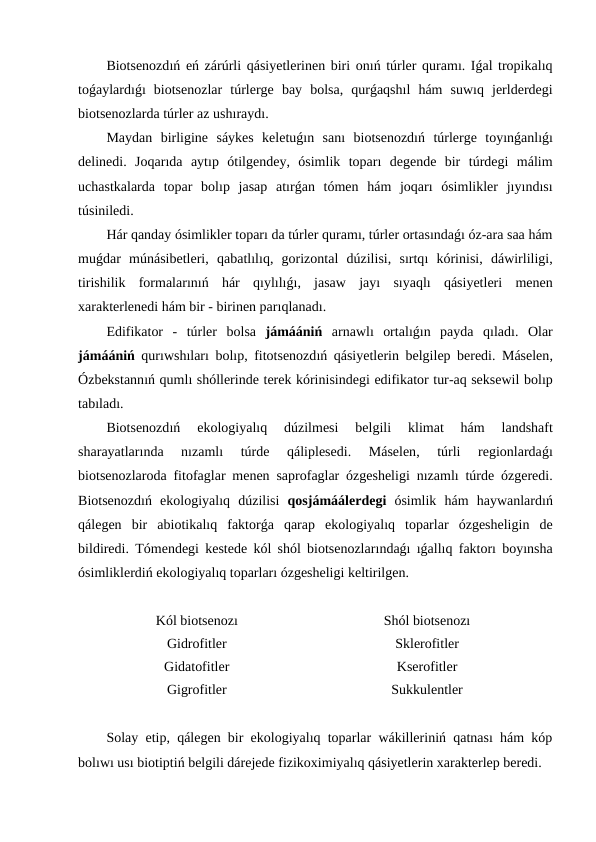 Biotsenozdıń eń zárúrli qásiyetlerinen biri onıń túrler quramı. Iǵal tropikalıq
toǵaylardıǵı  biotsenozlar túrlerge bay bolsa,  qurǵaqshıl hám suwıq jerlderdegi
biotsenozlarda túrler az ushıraydı.
Maydan birligine sáykes keletuǵın sanı  biotsenozdıń  túrlerge toyınǵanlıǵı
delinedi.  Joqarıda aytıp ótilgendey,  ósimlik toparı  degende bir túrdegi málim
uchastkalarda topar bolıp jasap atırǵan tómen hám joqarı  ósimlikler jıyındısı
túsiniledi.
Hár qanday ósimlikler toparı da túrler quramı, túrler ortasındaǵı óz-ara saa hám
muǵdar múnásibetleri,  qabatlılıq,  gorizontal dúzilisi,  sırtqı  kórinisi,  dáwirliligi,
tirishilik formalarınıń  hár qıylılıǵı,  jasaw jayı  sıyaqlı  qásiyetleri menen
xarakterlenedi hám bir - birinen parıqlanadı.
Edifikator -  túrler bolsa jámáániń arnawlı  ortalıǵın payda qıladı.  Olar
jámáániń  qurıwshıları  bolıp,  fitotsenozdıń  qásiyetlerin belgilep beredi.  Máselen,
Ózbekstannıń qumlı shóllerinde terek kórinisindegi edifikator tur-aq seksewil bolıp
tabıladı.
Biotsenozdıń
 ekologiyalıq 
dúzilmesi 
belgili 
klimat 
hám 
landshaft
sharayatlarında 
nızamlı
 túrde 
qáliplesedi.
 Máselen,
 túrli 
regionlardaǵı
biotsenozlaroda fitofaglar menen saprofaglar ózgesheligi nızamlı  túrde ózgeredi.
Biotsenozdıń  ekologiyalıq dúzilisi qosjámáálerdegi ósimlik hám haywanlardıń
qálegen bir abiotikalıq faktorǵa qarap ekologiyalıq toparlar ózgesheligin de
bildiredi.  Tómendegi kestede kól shól biotsenozlarındaǵı ıǵallıq faktorı  boyınsha
ósimliklerdiń ekologiyalıq toparları ózgesheligi keltirilgen.
Kól biotsenozı
Shól biotsenozı
Gidrofitler
Sklerofitler
Gidatofitler
Kserofitler
Gigrofitler
Sukkulentler
Solay etip, qálegen bir ekologiyalıq toparlar wákilleriniń qatnası hám kóp
bolıwı usı biotiptiń belgili dárejede fizikoximiyalıq qásiyetlerin xarakterlep beredi.
