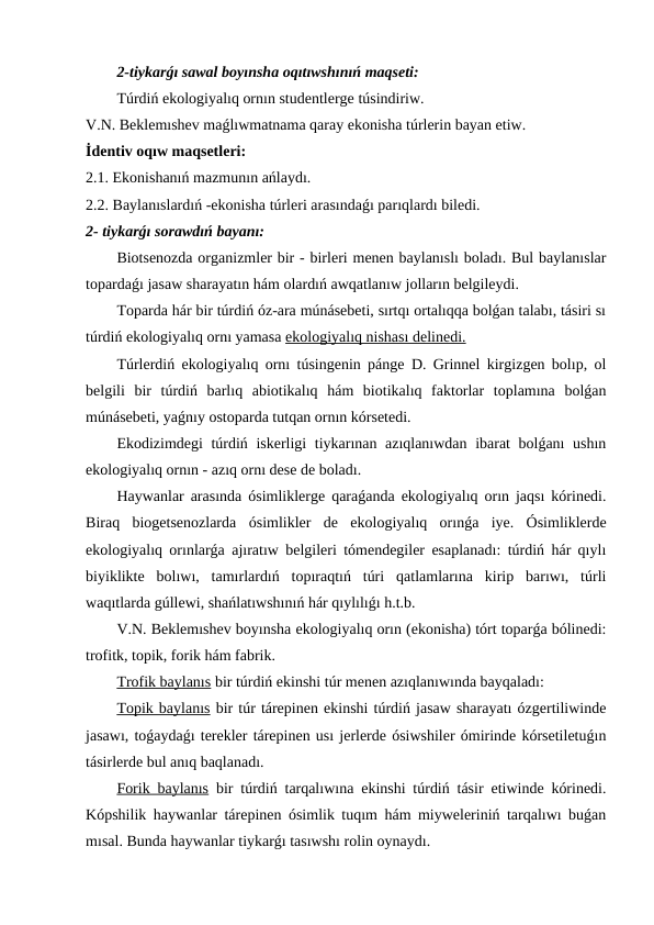 2-tiykarǵı sawal boyınsha oqıtıwshınıń maqseti:
Túrdiń ekologiyalıq ornın studentlerge túsindiriw.
V.N. Beklemıshev maǵlıwmatnama qaray ekonisha túrlerin bayan etiw.
İdentiv oqıw maqsetleri:
2.1. Ekonishanıń mazmunın ańlaydı.
2.2. Baylanıslardıń -ekonisha túrleri arasındaǵı parıqlardı biledi.
2- tiykarǵı sorawdıń bayanı:
Biotsenozda organizmler bir - birleri menen baylanıslı boladı. Bul baylanıslar
topardaǵı jasaw sharayatın hám olardıń awqatlanıw jolların belgileydi.
Toparda hár bir túrdiń óz-ara múnásebeti, sırtqı ortalıqqa bolǵan talabı, tásiri sı
túrdiń ekologiyalıq ornı yamasa ekologiyalıq nishası delinedi.
Túrlerdiń ekologiyalıq ornı túsingenin pánge D. Grinnel kirgizgen bolıp, ol
belgili  bir  túrdiń  barlıq  abiotikalıq  hám  biotikalıq  faktorlar  toplamına  bolǵan
múnásebeti, yaǵnıy ostoparda tutqan ornın kórsetedi.
Ekodizimdegi túrdiń iskerligi tiykarınan azıqlanıwdan ibarat bolǵanı  ushın
ekologiyalıq ornın - azıq ornı dese de boladı.
Haywanlar arasında ósimliklerge qaraǵanda ekologiyalıq orın jaqsı kórinedi.
Biraq  biogetsenozlarda  ósimlikler  de  ekologiyalıq  orınǵa  iye.  Ósimliklerde
ekologiyalıq orınlarǵa ajıratıw belgileri tómendegiler esaplanadı: túrdiń hár qıylı
biyiklikte  bolıwı,  tamırlardıń  topıraqtıń  túri  qatlamlarına  kirip  barıwı,  túrli
waqıtlarda gúllewi, shańlatıwshınıń hár qıylılıǵı h.t.b.
V.N. Beklemıshev boyınsha ekologiyalıq orın (ekonisha) tórt toparǵa bólinedi:
trofitk, topik, forik hám fabrik.
Trofik baylanıs bir túrdiń ekinshi túr menen azıqlanıwında bayqaladı:
Topik baylanıs bir túr tárepinen ekinshi túrdiń jasaw sharayatı ózgertiliwinde
jasawı, toǵaydaǵı terekler tárepinen usı jerlerde ósiwshiler ómirinde kórsetiletuǵın
tásirlerde bul anıq baqlanadı.
Forik baylanıs bir túrdiń tarqalıwına ekinshi túrdiń tásir etiwinde kórinedi.
Kópshilik haywanlar tárepinen ósimlik tuqım hám miyweleriniń tarqalıwı buǵan
mısal. Bunda haywanlar tiykarǵı tasıwshı rolin oynaydı.
