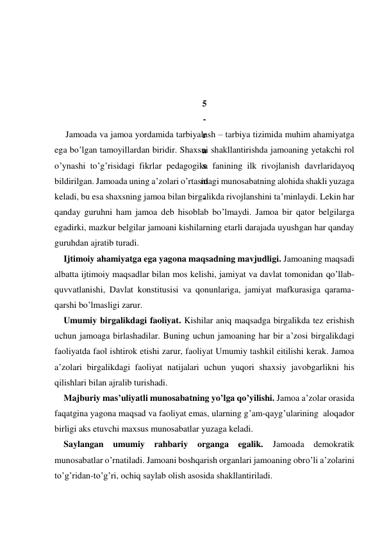  
 
 
 
5
-
r
a
s
m
.
 
 
 
Jamoada va jamoa yordamida tarbiyalash – tarbiya tizimida muhim ahamiyatga 
ega bo’lgan tamoyillardan biridir. Shaxsni shakllantirishda jamoaning yetakchi rol 
o’ynashi to’g’risidagi fikrlar pedagogika fanining ilk rivojlanish davrlaridayoq 
bildirilgan. Jamoada uning a’zolari o’rtasidagi munosabatning alohida shakli yuzaga 
keladi, bu esa shaxsning jamoa bilan birgalikda rivojlanshini ta’minlaydi. Lekin har 
qanday guruhni ham jamoa deb hisoblab bo’lmaydi. Jamoa bir qator belgilarga 
egadirki, mazkur belgilar jamoani kishilarning etarli darajada uyushgan har qanday 
guruhdan ajratib turadi. 
Ijtimoiy ahamiyatga ega yagona maqsadning mavjudligi. Jamoaning maqsadi 
albatta ijtimoiy maqsadlar bilan mos kelishi, jamiyat va davlat tomonidan qo’llab-
quvvatlanishi, Davlat konstitusisi va qonunlariga, jamiyat mafkurasiga qarama-
qarshi bo’lmasligi zarur. 
Umumiy birgalikdagi faoliyat. Kishilar aniq maqsadga birgalikda tez erishish 
uchun jamoaga birlashadilar. Buning uchun jamoaning har bir a’zosi birgalikdagi 
faoliyatda faol ishtirok etishi zarur, faoliyat Umumiy tashkil eitilishi kerak. Jamoa 
a’zolari birgalikdagi faoliyat natijalari uchun yuqori shaхsiy javobgarlikni his 
qilishlari bilan ajralib turishadi.   
Majburiy mas’uliyatli munosabatning yo’lga qo’yilishi. Jamoa a’zolar orasida 
faqatgina yagona maqsad va faoliyat emas, ularning g’am-qayg’ularining  aloqador 
birligi aks etuvchi maхsus munosabatlar yuzaga keladi.  
Saylangan umumiy rahbariy organga egalik. 
Jamoada demokratik 
munosabatlar o’rnatiladi. Jamoani boshqarish organlari jamoaning obro’li a’zolarini 
to’g’ridan-to’g’ri, ochiq saylab olish asosida shakllantiriladi. 
