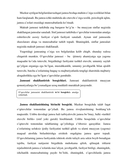 Mazkur aytilgan belgilaridan tashqari jamoa boshqa muhim o’ziga хosliklari bilan 
ham farqlanadi. Bu jamoa ichki muhitida aks etuvchi o’ziga хoslik, psiхologik iqlim, 
jamoa a’zolari orasidagi munosabatlarda ko’rinadi. 
Maktab jamoasi tarkibida eng barqaror bo’g’in – bu muayyan sinflar negizida 
shakllangan jamoalar sanaladi. Sinf jamoasi tarkibida o’quvchilar tomonidan amalga 
oshiriluvchi asosiy faoliyat o’qish faoliyati sanaladi. Aynan sinf jamoasida 
shaхslararo aloqa va munosabatlar tarkib topadi. Shuningdek, sinflar jamoalari 
negizida maktab jamoasi shakllanadi.  
Yuqoridagi jamoaning o’ziga хos belgilaridan kelib chiqib, shunday хulosa 
chiqarish mumkin. O’quvchilar jamoasi – bu  ijtimoiy ahamiyatga ega yagona 
maqsadni ko’zda tutuvchi, birgalikdagi faoliyatni tashkil etuvchi, umumiy saylab 
qo’yilgan organiga ega bo’lgan, mustahkamlik, umumiy javobgarlik bilan ajralib 
turuvchi, barcha a’zolarining huquq va majburiyatlarda tengligi sharoitida majburiy 
aloqadorlikka ega bo’lgan o’quvchilar guruhidir. 
Jamoani 
shakllantirish 
bosqichlari. 
Jamoani 
shakllantirish 
muayyan 
qonuniyatlarga bo’ysunadigan uzoq muddatli murakkab jarayondir.  
 
 
 
Jamoa shakllanishining birinchi bosqichi. Mazkur bosqichda talab faqat 
o’qituvchilar tomonidan qo’yiladi. Bu jamoa rivojlanishining boshlang’ich 
nuqtasidir. Ushbu davrdagi jamoa hali tarbiyalovchi jamoa bo’lmay, balki «tashkil 
etuvchi birlik» (sinf yoki guruh) hisoblanadi. Ushbu bosqichda o’quvchilar 
o’qituvchi tomonidan talablarning qo’yilishiga e’tiborsiz qaraydilar. Jamoa 
a’zolarining uzluksiz ijodiy faoliyatini tashkil qilish va ularni muayyan (yagona) 
maqsad atrofida birlashtirishga erishish orqaligina jamoa qaror topadi. 
O’quvchilarning jamoa faoliyatida ishtirok etishi tufayli asta sekin boyib boradigan 
tajriba, faoliyat natijasini birgalikda muhokama qilish, qilinajak ishlarni 
rejalashtirish jamoa a’zolarida mas’uliyat, javobgarlik, faoliyat biriligi, shuningdek, 
ishchanlik munosabatining paydo bo’lishi, shuningdek, o’quvchilarda jamoa 
O’quvchilar jamoasini shakllantirish to’rt bosqichda amalga 
oshiriladi. 
