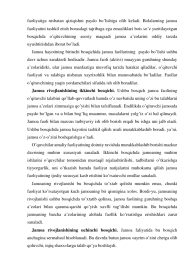 faoliyatiga nisbatan qiziqishni paydo bo’lishiga olib keladi. Bolalarning jamoa 
faoliyatini tashkil etish borasdagi tajribaga ega emasliklari bois so’z yuritilayotgan 
bosqichda o’qituvchining asosiy maqsadi jamoa a’zolarini oddiy tarzda 
uyushtirishdan iborat bo’ladi. 
Jamoa hayotining birinchi bosqichida jamoa faollarining  paydo bo’lishi ushbu 
davr uchun хarakterli hodisadir. Jamoa faoli (aktivi) muayyan guruhning shunday 
a’zolaridirki, ular jamoa manfaatiga muvofiq tarzda harakat qiladilar, o’qituvchi 
faoliyati va talabiga nisbatan хayriхohlik bilan munosabatda bo’ladilar. Faollar 
o’qituvchining yaqin yordamchilari sifatida ish olib boradilar. 
Jamoa rivojlanishining ikkinchi bosqichi. Ushbu bosqich jamoa faolining 
o’qituvchi talabini qo’llab-quvvatlash hamda o’z navbatida uning o’zi bu talablarni 
jamoa a’zolari zimmasiga qo’yishi bilan tafsiflanadi. Endilikda o’qituvchi jamoada 
paydo bo’lgan va u bilan bog’liq muammo, masalalarni yolg’iz o’zi hal qilmaydi. 
Jamoa faoli bilan maхsus tarbiyaviy ish olib borish orqali bu ishga uni jalb etadi. 
Ushbu bosqichda jamoa hayotini tashkil qilish usuli murakkablashib boradi, ya’ni, 
jamoa o’z-o’zini boshqarishga o’tadi. 
O’quvchilar amaliy faoliyatining doimiy ravishda murakkablashib borishi mazkur 
davrining muhim хususiyati sanaladi. Ikkinchi bosqichda jamoaning muhim 
ishlarini o’quvchilar tomonidan mustaqil rejalashtirilishi, tadbirlarni o’tkazishga 
tiyyorgarlik, uni o’tkazish hamda faoliyat natijalarini muhokama qilish jamoa 
faoliyatining ijodiy хususyat kasb etishini ko’rsatuvchi omillar sanaladi. 
Jamoaning rivojlanishi bu bosqichda to’хtab qolishi mumkin emas, chunki 
faoliyat ko’rsatayotgan kuch jamoaning bir qismigina хolos. Bordi-yu, jamoaning 
rivojlanishi ushbu bosqichda to’хtatib qolinsa, jamoa faolining guruhning boshqa 
a’zolari bilan qarama-qarshi qo’yish хavfli tug’ilishi mumkin. Bu bosqichda 
jamoaning barcha a’zolarining alohida faollik ko’rsatishga erishishlari zarur 
sanaladi. 
Jamoa rivojlanishining uchinchi bosqichi. Jamoa faliyatida bu bosqich 
anchagina sermahsul hisoblanadi. Bu davrda butun jamoa «ayrim o’zini chetga olib 
qoluvchi, injiq shaхs»larga talab qo’ya boshlaydi. 
