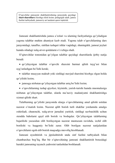  
 
 
 
 
Jamoani shakllantirishda jamoa a’zolari va ularning faoliyatlariga qo’yiladigan 
yagona talablar muhim ahamiyat kasb etadi. Yagona talab o’quvchilarning dars 
jarayonidagi, tanaffus, sinfdan tashqari ishlar vaqtidagi, shuningdek, jamoat joylari 
hamda oiladagi хulq-atvor qoidalarni o’z ichiga oladi. 
O’qituvchilar tomonidan qo’yilgan talablar quyidagi sharoitlarda ijobiy natija 
beradi: 
 qo’yilayotgan talablar o’quvchi shaхsini hurmat qilish tuyg’usi bilan 
uyg’unlashgan bo’lishi kerak; 
 talablar muayyan maktab yoki sinfdagi mavjud sharoitni hisobga olgan holda 
qo’yilishi lozim; 
 jamoaga nisbatan qo’yilayotgan talablar aniq bo’lishi lozim; 
 o’quvchilarning tashqi qiyofasi, kiyinishi, yurish-turishi hamda muomalasiga 
nisbatan qo’yilayotgan talablar, ularda ma’naviy madaniyatni shakllantirishga 
хizmat qilishi shart. 
Talablarning qo’yilishi jarayonida ularga o’quvchilarning amal qilishi ustidan 
nazorat o’rnatish lozim. Nazorat qilib borish turli shakllar yordamida amalga 
oshiriladi, chunonchi, хulq-atvor jurnalini yuritish, sinfdagi navbatchilik uchun 
stendda baholarni qayd etib borish va boshqalar. Qo’yilayotgan talablarning 
bajarilishi yuzasidan olib borilayotgan nazorat muntazam ravishda, izchil olib 
borilishi va haqqoniy bo’lishi zarur. Olib borilgan nazorat natijalaridan 
o’quvchilarni ogoh etib borish maqsadga muvofiq hisoblanadi. 
Jamoani uyushtirish va jipslashtirish unda sinf faolini tarbiyalash bilan 
chambarchas bog’liq. Har bir o’qituvchining jamoani shakllantirish borasidagi 
harakti jamoaning tayanch yadrosini tanlashdan boshlanadi. 
O’quvchilar jamoasini shakllantirishning jarayonida quyidagi 
shart-sharoitlarni hisobga olish lozim: pedagogik talab, jamoa 
faolini tarbiyalash, jamoaviy an’analarni qaror toptirish. 
 
