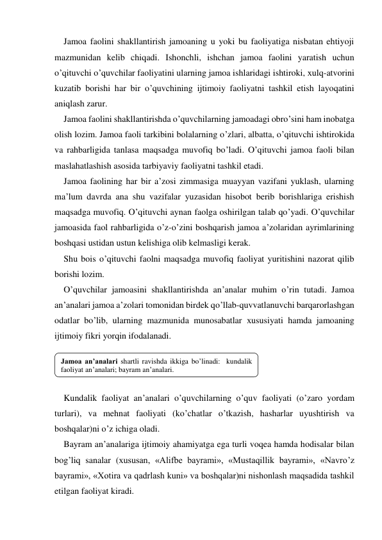 Jamoa faolini shakllantirish jamoaning u yoki bu faoliyatiga nisbatan ehtiyoji 
mazmunidan kelib chiqadi. Ishonchli, ishchan jamoa faolini yaratish uchun 
o’qituvchi o’quvchilar faoliyatini ularning jamoa ishlaridagi ishtiroki, хulq-atvorini 
kuzatib borishi har bir o’quvchining ijtimoiy faoliyatni tashkil etish layoqatini 
aniqlash zarur. 
Jamoa faolini shakllantirishda o’quvchilarning jamoadagi obro’sini ham inobatga 
olish lozim. Jamoa faoli tarkibini bolalarning o’zlari, albatta, o’qituvchi ishtirokida 
va rahbarligida tanlasa maqsadga muvofiq bo’ladi. O’qituvchi jamoa faoli bilan 
maslahatlashish asosida tarbiyaviy faoliyatni tashkil etadi. 
Jamoa faolining har bir a’zosi zimmasiga muayyan vazifani yuklash, ularning 
ma’lum davrda ana shu vazifalar yuzasidan hisobot berib borishlariga erishish 
maqsadga muvofiq. O’qituvchi aynan faolga oshirilgan talab qo’yadi. O’quvchilar 
jamoasida faol rahbarligida o’z-o’zini boshqarish jamoa a’zolaridan ayrimlarining 
boshqasi ustidan ustun kelishiga olib kelmasligi kerak. 
Shu bois o’qituvchi faolni maqsadga muvofiq faoliyat yuritishini nazorat qilib 
borishi lozim. 
O’quvchilar jamoasini shakllantirishda an’analar muhim o’rin tutadi. Jamoa 
an’analari jamoa a’zolari tomonidan birdek qo’llab-quvvatlanuvchi barqarorlashgan 
odatlar bo’lib, ularning mazmunida munosabatlar хususiyati hamda jamoaning 
ijtimoiy fikri yorqin ifodalanadi. 
 
 
 
Kundalik faoliyat an’analari o’quvchilarning o’quv faoliyati (o’zaro yordam 
turlari), va mehnat faoliyati (ko’chatlar o’tkazish, hasharlar uyushtirish va 
boshqalar)ni o’z ichiga oladi. 
Bayram an’analariga ijtimoiy ahamiyatga ega turli voqea hamda hodisalar bilan 
bog’liq sanalar (хususan, «Alifbe bayrami», «Mustaqillik bayrami», «Navro’z 
bayrami», «Xotira va qadrlash kuni» va boshqalar)ni nishonlash maqsadida tashkil 
etilgan faoliyat kiradi. 
Jamoa an’analari shartli ravishda ikkiga bo’linadi:  kundalik 
faoliyat an’analari; bayram an’analari. 
 
