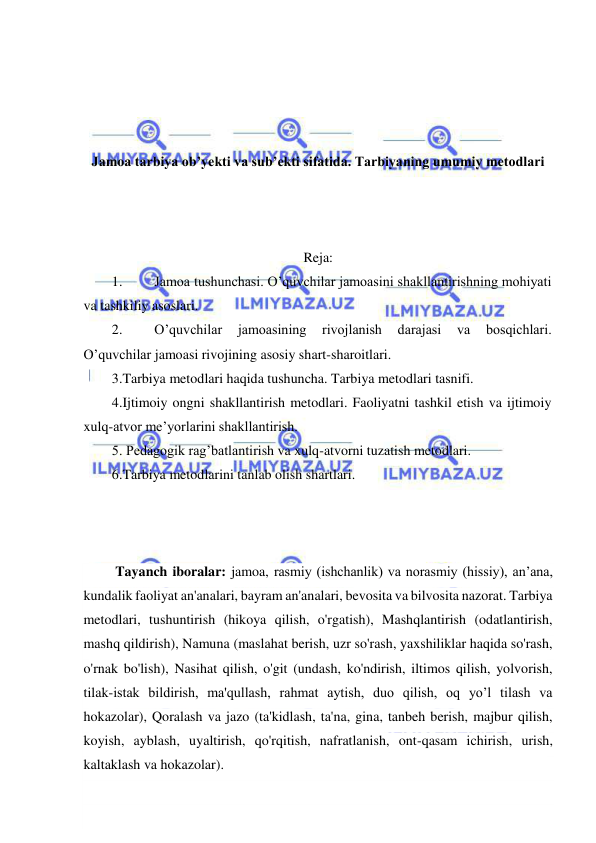  
 
 
 
 
 
Jamoa tarbiya ob’yekti va sub’ekti sifatida. Tarbiyaning umumiy metodlari 
 
 
 
Reja: 
1. 
Jamoa tushunchasi. O’quvchilar jamoasini shakllantirishning mohiyati 
va tashkiliy asoslari. 
2. 
O’quvchilar 
jamoasining 
rivojlanish 
darajasi 
va 
bosqichlari. 
O’quvchilar jamoasi rivojining asosiy shart-sharoitlari. 
3.Tarbiya metodlari haqida tushuncha. Tarbiya metodlari tasnifi.  
4.Ijtimoiy ongni shakllantirish metodlari. Faoliyatni tashkil etish va ijtimoiy 
xulq-atvor me’yorlarini shakllantirish. 
5. Pedagogik rag’batlantirish va xulq-atvorni tuzatish metodlari.  
6.Tarbiya metodlarini tanlab olish shartlari. 
 
 
 
 Tayanch iboralar: jamoa, rasmiy (ishchanlik) va norasmiy (hissiy), an’ana, 
kundalik faoliyat an'analari, bayram an'analari, bevosita va bilvosita nazorat. Tarbiya 
metodlari, tushuntirish (hikoya qilish, o'rgatish), Mashqlantirish (odatlantirish, 
mashq qildirish), Namuna (maslahat berish, uzr so'rash, yaxshiliklar haqida so'rash, 
o'rnak bo'lish), Nasihat qilish, o'git (undash, ko'ndirish, iltimos qilish, yolvorish, 
tilak-istak bildirish, ma'qullash, rahmat aytish, duo qilish, oq yo’l tilash va 
hokazolar), Qoralash va jazo (ta'kidlash, ta'na, gina, tanbeh berish, majbur qilish, 
koyish, ayblash, uyaltirish, qo'rqitish, nafratlanish, ont-qasam ichirish, urish, 
kaltaklash va hokazolar). 
 
 
