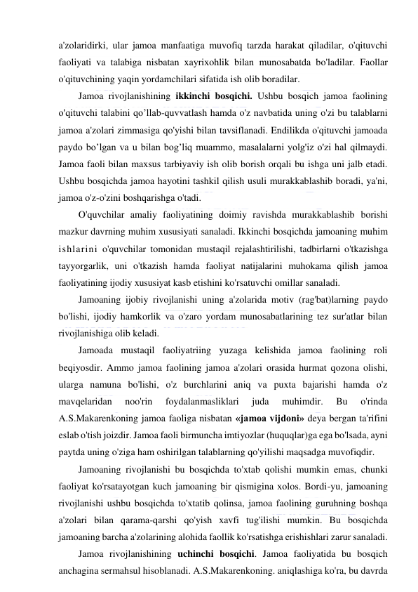  
 
a'zolaridirki, ular jamoa manfaatiga muvofiq tarzda harakat qiladilar, o'qituvchi 
faoliyati va talabiga nisbatan xayrixohlik bilan munosabatda bo'ladilar. Faollar 
o'qituvchining yaqin yordamchilari sifatida ish olib boradilar.  
Jamoa rivojlanishining ikkinchi bosqichi. Ushbu bosqich jamoa faolining 
o'qituvchi talabini qo’llab-quvvatlash hamda o'z navbatida uning o'zi bu talablarni 
jamoa a'zolari zimmasiga qo'yishi bilan tavsiflanadi. Endilikda o'qituvchi jamoada 
paydo bo’lgan va u bilan bog’liq muammo, masalalarni yolg'iz o'zi hal qilmaydi. 
Jamoa faoli bilan maxsus tarbiyaviy ish olib borish orqali bu ishga uni jalb etadi. 
Ushbu bosqichda jamoa hayotini tashkil qilish usuli murakkablashib boradi, ya'ni, 
jamoa o'z-o'zini boshqarishga o'tadi. 
O'quvchilar amaliy faoliyatining doimiy ravishda murakkablashib borishi 
mazkur davrning muhim xususiyati sanaladi. Ikkinchi bosqichda jamoaning muhim 
ishlarini o'quvchilar tomonidan mustaqil rejalashtirilishi, tadbirlarni o'tkazishga 
tayyorgarlik, uni o'tkazish hamda faoliyat natijalarini muhokama qilish jamoa 
faoliyatining ijodiy xususiyat kasb etishini ko'rsatuvchi omillar sanaladi. 
Jamoaning ijobiy rivojlanishi uning a'zolarida motiv (rag'bat)larning paydo 
bo'lishi, ijodiy hamkorlik va o'zaro yordam munosabatlarining tez sur'atlar bilan 
rivojlanishiga olib keladi.  
Jamoada mustaqil faoliyatriing yuzaga kelishida jamoa faolining roli 
beqiyosdir. Ammo jamoa faolining jamoa a'zolari orasida hurmat qozona olishi, 
ularga namuna bo'lishi, o'z burchlarini aniq va puxta bajarishi hamda o'z 
mavqelaridan 
noo'rin 
foydalanmasliklari 
juda 
muhimdir. 
Bu 
o'rinda 
A.S.Makarenkoning jamoa faoliga nisbatan «jamoa vijdoni» deya bergan ta'rifini 
eslab o'tish joizdir. Jamoa faoli birmuncha imtiyozlar (huquqlar)ga ega bo'lsada, ayni 
paytda uning o'ziga ham oshirilgan talablarning qo'yilishi maqsadga muvofiqdir. 
Jamoaning rivojlanishi bu bosqichda to'xtab qolishi mumkin emas, chunki 
faoliyat ko'rsatayotgan kuch jamoaning bir qismigina xolos. Bordi-yu, jamoaning 
rivojlanishi ushbu bosqichda to'xtatib qolinsa, jamoa faolining guruhning boshqa 
a'zolari bilan qarama-qarshi qo'yish xavfi tug'ilishi mumkin. Bu bosqichda 
jamoaning barcha a'zolarining alohida faollik ko'rsatishga erishishlari zarur sanaladi. 
Jamoa rivojlanishining uchinchi bosqichi. Jamoa faoliyatida bu bosqich 
anchagina sermahsul hisoblanadi. A.S.Makarenkoning. aniqlashiga ko'ra, bu davrda 
