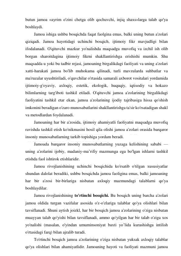  
 
butun jamoa «ayrim o'zini chetga olib qochuvchi, injiq shaxs»larga talab qo'ya 
boshlaydi. 
Jamoa ishiga ushbu bosqichda faqat faolgina emas, balki uning butun a'zolari 
qiziqadi. Jamoa hayotidagi uchinchi bosqich, ijtimoiy fikr mavjudligi bilan 
ifodalanadi. O'qituvchi mazkur yo'nalishda maqsadga muvofiq va izchil ish olib 
borgan sharoitdagina ijtimoiy fikrni shakllantirishga erishishi mumkin. Shu 
maqsadda u yoki bu tadbir rejasi, jamoaning birgalikdagi faoliyati va uning a'zolari 
xatti-harakati jamoa bo'lib muhokama qilinadi, turli mavzularda suhbatlar va 
ma'ruzalar uyushtiriladi, o'quvchilar o'rtasida samarali axborot vositalari yordamida 
ijtimoiy-g'oyaviy, axloqiy, estetik, ekologik, huquqiy, iqtisodiy va hokazo 
bilimlarning targ'iboti tashkil etiladi. O'qituvchi jamoa a'zolarining birgalikdagi 
faoliyatini tashkil etar ekan, jamoa a'zolarining ijodiy tajribasiga hissa qo'shish 
imkonini beradigan o'zaro munosabatlarini shakllantirishga ta'sir ko'rsatadigan shakl 
va metodlardan foydalanadi. 
Jamoaning har bir a'zosida, ijtimoiy ahamiyatli faoliyatni maqsadga muvofiq 
ravishda tashkil etish ko'nikmasini hosil qila olishi jamoa a'zolari orasida barqaror 
insoniy munosabatlarning tarkib topishiga yordam beradi. 
Jamoada barqaror insoniy munosabatlarning yuzaga kelishining sababi — 
uning a'zolarini ijobiy, madaniy-ma’rifiy mazmunga ega bo'lgan ishlarni tashkil 
etishda faol ishtirok etishlaridir.  
Jamoa rivojlanishining uchinchi bosqichida ko'rsatib o'tilgan xususiyatlar 
shundan dalolat beradiki, ushbu bosqichda jamoa faoligina emas, balki jamoaning 
har bir a'zosi bir-birlariga nisbatan axloqiy mazmundagi talablarni qo'ya 
boshlaydilar. 
Jamoa rivojlanishining to'rtinchi bosqichi. Bu bosqich uning barcha a'zolari 
jamoa oldida turgan vazifalar asosida o'z-o'zlariga talablar qo'ya olishlari bilan 
tavsiflanadi. Shuni aytish joizkl, har bir bosqich jamoa a'zolarining o'ziga nisbatan 
muayyan talab qo'yishi bilan tavsiflanadi, ammo qo'yilgan har bir talab o'ziga xos 
yo'nalishi (masalan, o'yindan umuminsoniyat baxti yo’lida kurashishga intilish 
o'rtasidagi farq) bilan ajralib turadi. 
To'rtinchi bosqich jamoa a'zolarining o'ziga nisbatan yuksak axloqiy talablar 
qo'ya olishlari bilan ahamiyatlidir. Jamoaning hayoti va faoliyati mazmuni jamoa 
