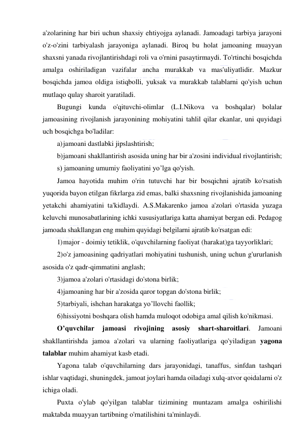  
 
a'zolarining har biri uchun shaxsiy ehtiyojga aylanadi. Jamoadagi tarbiya jarayoni 
o'z-o'zini tarbiyalash jarayoniga aylanadi. Biroq bu holat jamoaning muayyan 
shaxsni yanada rivojlantirishdagi roli va o'rnini pasaytirmaydi. To'rtinchi bosqichda 
amalga oshiriladigan vazifalar ancha murakkab va mas'uliyatlidir. Mazkur 
bosqichda jamoa oldiga istiqbolli, yuksak va murakkab talablarni qo'yish uchun 
mutlaqo qulay sharoit yaratiladi. 
Bugungi kunda o'qituvchi-olimlar (L.I.Nikova va boshqalar) bolalar 
jamoasining rivojlanish jarayonining mohiyatini tahlil qilar ekanlar, uni quyidagi 
uch bosqichga bo'ladilar: 
a) jamoani dastlabki jipslashtirish; 
b) jamoani shakllantirish asosida uning har bir a'zosini individual rivojlantirish; 
s) jamoaning umumiy faoliyatini yo’lga qo'yish. 
Jamoa hayotida muhim o'rin tutuvchi har bir bosqichni ajratib ko'rsatish 
yuqorida bayon etilgan fikrlarga zid emas, balki shaxsning rivojlanishida jamoaning 
yetakchi ahamiyatini ta'kidlaydi. A.S.Makarenko jamoa a'zolari o'rtasida yuzaga 
keluvchi munosabatlarining ichki xususiyatlariga katta ahamiyat bergan edi. Pedagog 
jamoada shakllangan eng muhim quyidagi belgilarni ajratib ko'rsatgan edi: 
1) major - doimiy tetiklik, o'quvchilarning faoliyat (harakat)ga tayyorliklari; 
2) o'z jamoasining qadriyatlari mohiyatini tushunish, uning uchun g'ururlanish 
asosida o'z qadr-qimmatini anglash; 
3) jamoa a'zolari o'rtasidagi do'stona birlik; 
4) jamoaning har bir a'zosida qaror topgan do'stona birlik; 
5) tarbiyali, ishchan harakatga yo’llovchi faollik; 
6) hissiyotni boshqara olish hamda muloqot odobiga amal qilish ko'nikmasi. 
O’quvchilar 
jamoasi 
rivojining 
asosiy 
shart-sharoitlari. 
Jamoani 
shakllantirishda jamoa a'zolari va ularning faoliyatlariga qo'yiladigan yagona 
talablar muhim ahamiyat kasb etadi. 
Yagona talab o'quvchilarning dars jarayonidagi, tanaffus, sinfdan tashqari 
ishlar vaqtidagi, shuningdek, jamoat joylari hamda oiladagi xulq-atvor qoidalarni o'z 
ichiga oladi.  
Puxta o'ylab qo'yilgan talablar tizimining muntazam amalga oshirilishi 
maktabda muayyan tartibning o'rnatilishini ta'minlaydi. 
