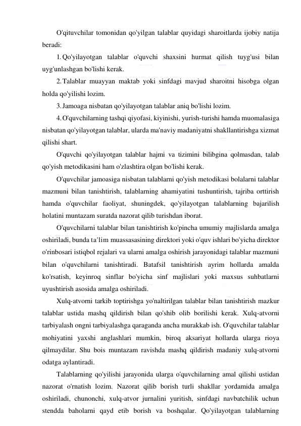  
 
O'qituvchilar tomonidan qo'yilgan talablar quyidagi sharoitlarda ijobiy natija 
beradi: 
1. Qo'yilayotgan talablar o'quvchi shaxsini hurmat qilish tuyg'usi bilan 
uyg'unlashgan bo'lishi kerak. 
2. Talablar muayyan maktab yoki sinfdagi mavjud sharoitni hisobga olgan 
holda qo'yilishi lozim. 
3. Jamoaga nisbatan qo'yilayotgan talablar aniq bo'lishi lozim. 
4. O'quvchilarning tashqi qiyofasi, kiyinishi, yurish-turishi hamda muomalasiga 
nisbatan qo'yilayotgan talablar, ularda ma'naviy madaniyatni shakllantirishga xizmat 
qilishi shart. 
O'quvchi qo'yilayotgan talablar hajmi va tizimini bilibgina qolmasdan, talab 
qo'yish metodikasini ham o'zlashtira olgan bo'lishi kerak. 
O'quvchilar jamoasiga nisbatan talablarni qo'yish metodikasi bolalarni talablar 
mazmuni bilan tanishtirish, talablarning ahamiyatini tushuntirish, tajriba orttirish 
hamda o'quvchilar faoliyat, shuningdek, qo'yilayotgan talablarning bajarilish 
holatini muntazam suratda nazorat qilib turishdan iborat. 
O'quvchilarni talablar bilan tanishtirish ko'pincha umumiy majlislarda amalga 
oshiriladi, bunda ta'lim muassasasining direktori yoki o'quv ishlari bo'yicha direktor 
o'rinbosari istiqbol rejalari va ularni amalga oshirish jarayonidagi talablar mazmuni 
bilan o'quvchilarni tanishtiradi. Batafsil tanishtirish ayrim hollarda amalda 
ko'rsatish, keyinroq sinflar bo'yicha sinf majlislari yoki maxsus suhbatlarni 
uyushtirish asosida amalga oshiriladi. 
Xulq-atvorni tarkib toptirishga yo'naltirilgan talablar bilan tanishtirish mazkur 
talablar ustida mashq qildirish bilan qo'shib olib borilishi kerak. Xulq-atvorni 
tarbiyalash ongni tarbiyalashga qaraganda ancha murakkab ish. O'quvchilar talablar 
mohiyatini yaxshi anglashlari mumkin, biroq aksariyat hollarda ularga rioya 
qilmaydilar. Shu bois muntazam ravishda mashq qildirish madaniy xulq-atvorni 
odatga aylantiradi.  
Talablarning qo'yilishi jarayonida ularga o'quvchilarning amal qilishi ustidan 
nazorat o'rnatish lozim. Nazorat qilib borish turli shakllar yordamida amalga 
oshiriladi, chunonchi, xulq-atvor jurnalini yuritish, sinfdagi navbatchilik uchun 
stendda baholarni qayd etib borish va boshqalar. Qo'yilayotgan talablarning 
