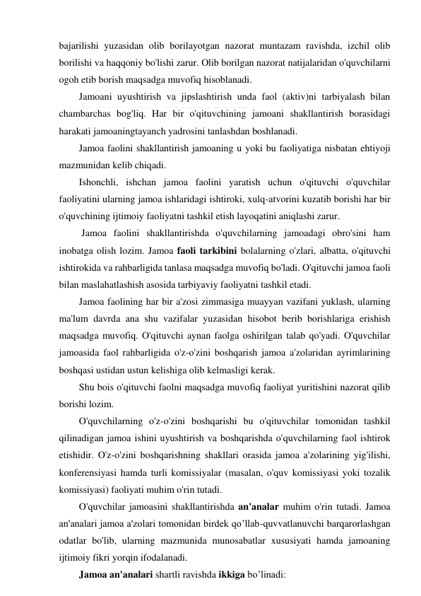  
 
bajarilishi yuzasidan olib borilayotgan nazorat muntazam ravishda, izchil olib 
borilishi va haqqoniy bo'lishi zarur. Olib borilgan nazorat natijalaridan o'quvchilarni 
ogoh etib borish maqsadga muvofiq hisoblanadi. 
Jamoani uyushtirish va jipslashtirish unda faol (aktiv)ni tarbiyalash bilan 
chambarchas bog'liq. Har bir o'qituvchining jamoani shakllantirish borasidagi 
harakati jamoaningtayanch yadrosini tanlashdan boshlanadi. 
Jamoa faolini shakllantirish jamoaning u yoki bu faoliyatiga nisbatan ehtiyoji 
mazmunidan kelib chiqadi.  
Ishonchli, ishchan jamoa faolini yaratish uchun o'qituvchi o'quvchilar 
faoliyatini ularning jamoa ishlaridagi ishtiroki, xulq-atvorini kuzatib borishi har bir 
o'quvchining ijtimoiy faoliyatni tashkil etish layoqatini aniqlashi zarur. 
 Jamoa faolini shakllantirishda o'quvchilarning jamoadagi obro'sini ham 
inobatga olish lozim. Jamoa faoli tarkibini bolalarning o'zlari, albatta, o'qituvchi 
ishtirokida va rahbarligida tanlasa maqsadga muvofiq bo'ladi. O'qituvchi jamoa faoli 
bilan maslahatlashish asosida tarbiyaviy faoliyatni tashkil etadi.  
Jamoa faolining har bir a'zosi zimmasiga muayyan vazifani yuklash, ularning 
ma'lum davrda ana shu vazifalar yuzasidan hisobot berib borishlariga erishish 
maqsadga muvofiq. O'qituvchi aynan faolga oshirilgan talab qo'yadi. O'quvchilar 
jamoasida faol rahbarligida o'z-o'zini boshqarish jamoa a'zolaridan ayrimlarining 
boshqasi ustidan ustun kelishiga olib kelmasligi kerak. 
Shu bois o'qituvchi faolni maqsadga muvofiq faoliyat yuritishini nazorat qilib 
borishi lozim. 
O'quvchilarning o'z-o'zini boshqarishi bu o'qituvchilar tomonidan tashkil 
qilinadigan jamoa ishini uyushtirish va boshqarishda o'quvchilarning faol ishtirok 
etishidir. O'z-o'zini boshqarishning shakllari orasida jamoa a'zolarining yig'ilishi, 
konferensiyasi hamda turli komissiyalar (masalan, o'quv komissiyasi yoki tozalik 
komissiyasi) faoliyati muhim o'rin tutadi. 
O'quvchilar jamoasini shakllantirishda an'analar muhim o'rin tutadi. Jamoa 
an'analari jamoa a'zolari tomonidan birdek qo’llab-quvvatlanuvchi barqarorlashgan 
odatlar bo'lib, ularning mazmunida munosabatlar xususiyati hamda jamoaning 
ijtimoiy fikri yorqin ifodalanadi. 
Jamoa an'analari shartli ravishda ikkiga bo’linadi: 
