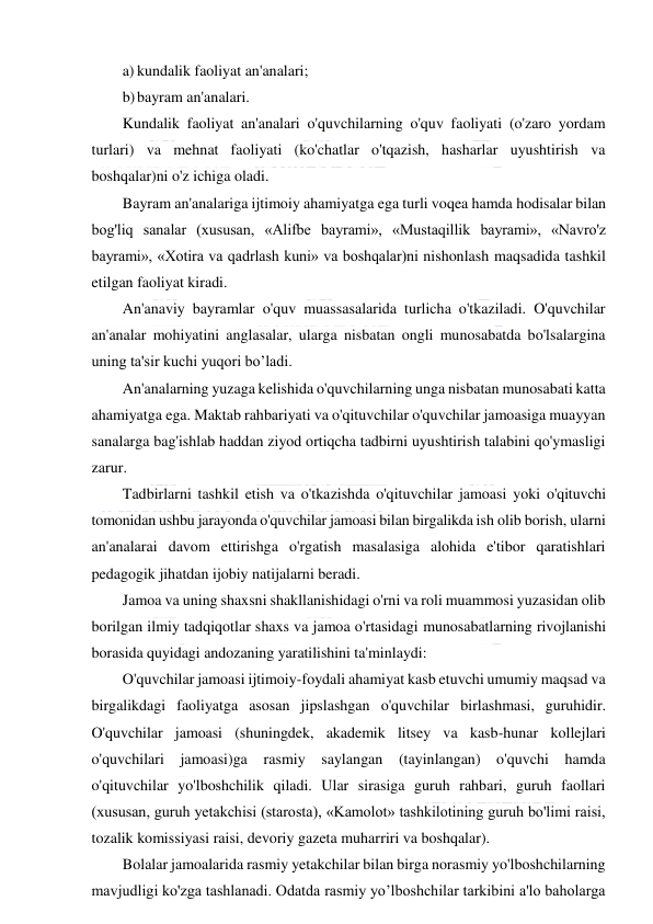  
 
a) kundalik faoliyat an'analari; 
b) bayram an'analari. 
Kundalik faoliyat an'analari o'quvchilarning o'quv faoliyati (o'zaro yordam 
turlari) va mehnat faoliyati (ko'chatlar o'tqazish, hasharlar uyushtirish va 
boshqalar)ni o'z ichiga oladi. 
Bayram an'analariga ijtimoiy ahamiyatga ega turli voqea hamda hodisalar bilan 
bog'liq sanalar (xususan, «Alifbe bayrami», «Mustaqillik bayrami», «Navro'z 
bayrami», «Xotira va qadrlash kuni» va boshqalar)ni nishonlash maqsadida tashkil 
etilgan faoliyat kiradi. 
An'anaviy bayramlar o'quv muassasalarida turlicha o'tkaziladi. O'quvchilar 
an'analar mohiyatini anglasalar, ularga nisbatan ongli munosabatda bo'lsalargina 
uning ta'sir kuchi yuqori bo’ladi. 
An'analarning yuzaga kelishida o'quvchilarning unga nisbatan munosabati katta 
ahamiyatga ega. Maktab rahbariyati va o'qituvchilar o'quvchilar jamoasiga muayyan 
sanalarga bag'ishlab haddan ziyod ortiqcha tadbirni uyushtirish talabini qo'ymasligi 
zarur. 
Tadbirlarni tashkil etish va o'tkazishda o'qituvchilar jamoasi yoki o'qituvchi 
tomonidan ushbu jarayonda o'quvchilar jamoasi bilan birgalikda ish olib borish, ularni 
an'analarai davom ettirishga o'rgatish masalasiga alohida e'tibor qaratishlari 
pedagogik jihatdan ijobiy natijalarni beradi.  
Jamoa va uning shaxsni shakllanishidagi o'rni va roli muammosi yuzasidan olib 
borilgan ilmiy tadqiqotlar shaxs va jamoa o'rtasidagi munosabatlarning rivojlanishi 
borasida quyidagi andozaning yaratilishini ta'minlaydi: 
O'quvchilar jamoasi ijtimoiy-foydali ahamiyat kasb etuvchi umumiy maqsad va 
birgalikdagi faoliyatga asosan jipslashgan o'quvchilar birlashmasi, guruhidir. 
O'quvchilar jamoasi (shuningdek, akademik litsey va kasb-hunar kollejlari 
o'quvchilari jamoasi)ga rasmiy saylangan (tayinlangan) o'quvchi hamda 
o'qituvchilar yo'lboshchilik qiladi. Ular sirasiga guruh rahbari, guruh faollari 
(xususan, guruh yetakchisi (starosta), «Kamolot» tashkilotining guruh bo'limi raisi, 
tozalik komissiyasi raisi, devoriy gazeta muharriri va boshqalar). 
Bolalar jamoalarida rasmiy yetakchilar bilan birga norasmiy yo'lboshchilarning 
mavjudligi ko'zga tashlanadi. Odatda rasmiy yo’lboshchilar tarkibini a'lo baholarga 
