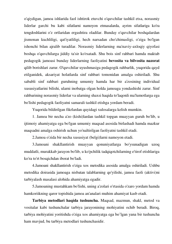  
 
o'qiydigan, jamoa ishlarida faol ishtirok etuvchi o'quvchilar tashkil etsa, norasmiy 
liderlar garchi bu kabi sifatlarni namoyon etmasalarda, ayrim sifatlariga ko'ra 
tengdoshlarini o'z ortlaridan ergashtira oladilar. Bunday o'quvchilar boshqalardan 
jismonan kuchliligi, qat'iyatliligi, hech narsadan cho'chimasligi, o'ziga bo'lgan 
ishonchi bilan ajralib turadilar. Norasmiy liderlarning ma'naviy-axloqiy qiyofasi 
boshqa o'quvchilarga jiddiy ta'sir ko'rsatadi. Shu bois sinf rahbari hamda maktab 
pedagogik jamoasi bunday liderlarning faoliyatini bevosita va bilvosita nazorat 
qilib borishlari zarur. O'quvchilar uyushmasiga pedagogik rahbarlik, yuqorida qayd 
etilganidek, aksariyat holatlarda sinf rahbari tomonidan amalga oshiriladi. Shu 
sababli sinf rahbari guruhning umumiy hamda har bir a'zosining individual 
xususiyatlarini bilishi, ularni inobatga olgan holda jamoaga yondashishi zarur. Sinf 
rahbarining norasmiy liderlar va ularning shaxsi haqida to'laqonli ma'lumotlarga ega 
bo'lishi pedagogik faoliyatni samarali tashkil etishga yordam beradi. 
Yuqorida bildirilgan fikrlardan quyidagi xulosalarga kelish mumkin. 
1. Jamoa bir necha a'zo (kishi)lardan tashkil topgan muayyan guruh bo'lib, u 
ijtimoiy ahamiyatga ega bo'lgan umumiy maqsad asosida birlashadi hamda mazkur 
maqsadni amalga oshirish uchun yo'naltirilgan faoliyatni tashkil etadi. 
2. Jamoa o'zida bir necha xususiyat (belgi)larni namoyon etadi. 
3. Jamoani shakllantirish muayyan qonuniyatlarga bo'ysunadigan uzoq 
muddatli, murakkab jarayon bo'lib, u ko'pchilik tadqiqotchilarning e'tirof etishlariga 
ko'ra to'rt bosqichdan iborat bo'ladi. 
4. Jamoani shakllantirish o'ziga xos metodika asosida amalga oshiriladi. Ushbu 
metodika doirasida jamoaga nisbatan talablarning qo'yilishi, jamoa faoli (aktivi)ni 
tarbiyalash masalasi alohida ahamiyatga egadir.  
5. Jamoaning mustahkam bo'lishi, uning a'zolari o'rtasida o'zaro yordam hamda 
hamkoriikning qaror topishida jamoa an'analari muhim ahamiyat kasb etadi. 
Tarbiya metodlari haqida tushuncha. Maqsad, mazmun, shakl, metod va 
vositalar kabi tushunchalar tarbiya jarayonining mohiyatini ochib beradi. Biroq, 
tarbiya mohiyatini yoritishda o'ziga xos ahamiyatga ega bo’lgan yana bir tushuncha 
ham mavjud, bu tarbiya metodlari tushunchasidir. 
