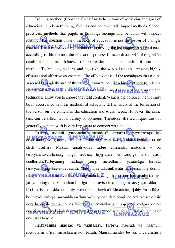  
 
Training method (from the Greek "metodos") way of achieving the goal of 
education; pupils in thinking, feelings and behavior will impact methods. School 
practices, methods that pupils in thinking, feelings and behavior will impact 
methods.The creation of new methods of education is not the power of a single 
teacher. There is always the problem of improving the techniques to solve it each 
according to his trainer, the education process in accordance with the specific 
conditions of its richness of expression on the basis of common 
methods.Techniques, positive and negative, the way educational process highly 
efficient and effective assessment. The effectiveness of the techniques that can be 
assessed through the use of the exact circumstances. Teaching methods to select a 
number of factors.Goals and objectives of education. The aim of the training and 
techniques allow you to choose the right content. What is the purpose, then it must 
be in accordance with the methods of achieving it.The nature of the formation of 
the person on the content of the education and social needs. However, the same 
task can be filled with a variety of opinions. Therefore, the techniques are not 
generally content with is very important to connect with the idea. 
Tarbiya metodi (yunoncha “metodos” – yo’l) tarbiya maqsadiga 
erishishning yo’li; tarbiyalanuvchilarning ongi, irodasi, tuyg’ulari va xulqiga ta’sir 
etish 
usullari. 
Maktab 
amaliyotiga 
tatbiq 
etilganda, 
metodlar 
– 
bu 
tarbiyalanuvchilarning ongi, irodasi, tuyg’ulari va xulqiga ta’sir etish 
usullaridir.Tarbiyaning 
mutlaqo 
yangi 
metodlarini 
yaratishga 
bironta 
tarbiyachining kuchi yetmaydi. Metodlarni takomillashtirish muammosi doimo 
mavjud, har bir tarbiyachi o’zining imkoniyatiga ko’ra uni hal qiladi, tarbiya 
jarayonining aniq shart-sharoitlariga mos ravishda o’zining xususiy qarashlarini 
ifoda etish asosida umumiy metodikani boyitadi.Metodning ijobiy va salbiysi 
bo’lmaydi, tarbiya jarayonida ma’lum yo’lni yuqori darajadagi samarali va samarasiz 
deya baholash mumkin emas. Metodning samaradorligini u qo’llanilayotgan sharoit 
nuqati nazaridan baholash mumkin. Tarbiya metodlarini to’g’ri tanlash bir qator 
omillarga bog’liq. 
Tarbiyaning maqsad va vazifalari. Tarbiya maqsadi va mazmuni 
metodlarni to’g’ri tanlashga imkon beradi. Maqsad qanday bo’lsa, unga erishish 
