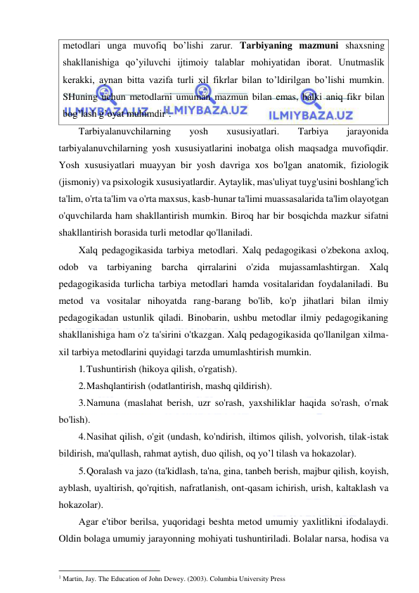  
 
metodlari unga muvofiq bo’lishi zarur. Tarbiyaning mazmuni shaxsning 
shakllanishiga qo’yiluvchi ijtimoiy talablar mohiyatidan iborat. Unutmaslik 
kerakki, aynan bitta vazifa turli xil fikrlar bilan to’ldirilgan bo’lishi mumkin. 
SHuning uchun metodlarni umuman mazmun bilan emas, balki aniq fikr bilan 
bog’lash g’oyat muhimdir1. 
Tarbiyalanuvchilarning 
yosh 
xususiyatlari. 
Tarbiya 
jarayonida 
tarbiyalanuvchilarning yosh xususiyatlarini inobatga olish maqsadga muvofiqdir. 
Yosh xususiyatlari muayyan bir yosh davriga xos bo'lgan anatomik, fiziologik 
(jismoniy) va psixologik xususiyatlardir. Aytaylik, mas'uliyat tuyg'usini boshlang'ich 
ta'lim, o'rta ta'lim va o'rta maxsus, kasb-hunar ta'limi muassasalarida ta'lim olayotgan 
o'quvchilarda ham shakllantirish mumkin. Biroq har bir bosqichda mazkur sifatni 
shakllantirish borasida turli metodlar qo'llaniladi. 
Xalq pedagogikasida tarbiya metodlari. Xalq pedagogikasi o'zbekona axloq, 
odob va tarbiyaning barcha qirralarini o'zida mujassamlashtirgan. Xalq 
pedagogikasida turlicha tarbiya metodlari hamda vositalaridan foydalaniladi. Bu 
metod va vositalar nihoyatda rang-barang bo'lib, ko'p jihatlari bilan ilmiy 
pedagogikadan ustunlik qiladi. Binobarin, ushbu metodlar ilmiy pedagogikaning 
shakllanishiga ham o'z ta'sirini o'tkazgan. Xalq pedagogikasida qo'llanilgan xilma-
xil tarbiya metodlarini quyidagi tarzda umumlashtirish mumkin.  
1. Tushuntirish (hikoya qilish, o'rgatish). 
2. Mashqlantirish (odatlantirish, mashq qildirish). 
3. Namuna (maslahat berish, uzr so'rash, yaxshiliklar haqida so'rash, o'rnak 
bo'lish). 
4. Nasihat qilish, o'git (undash, ko'ndirish, iltimos qilish, yolvorish, tilak-istak 
bildirish, ma'qullash, rahmat aytish, duo qilish, oq yo’l tilash va hokazolar). 
5. Qoralash va jazo (ta'kidlash, ta'na, gina, tanbeh berish, majbur qilish, koyish, 
ayblash, uyaltirish, qo'rqitish, nafratlanish, ont-qasam ichirish, urish, kaltaklash va 
hokazolar). 
Agar e'tibor berilsa, yuqoridagi beshta metod umumiy yaxlitlikni ifodalaydi. 
Oldin bolaga umumiy jarayonning mohiyati tushuntiriladi. Bolalar narsa, hodisa va 
                                                           
1 Martin, Jay. The Education of John Dewey. (2003). Columbia University Press 
