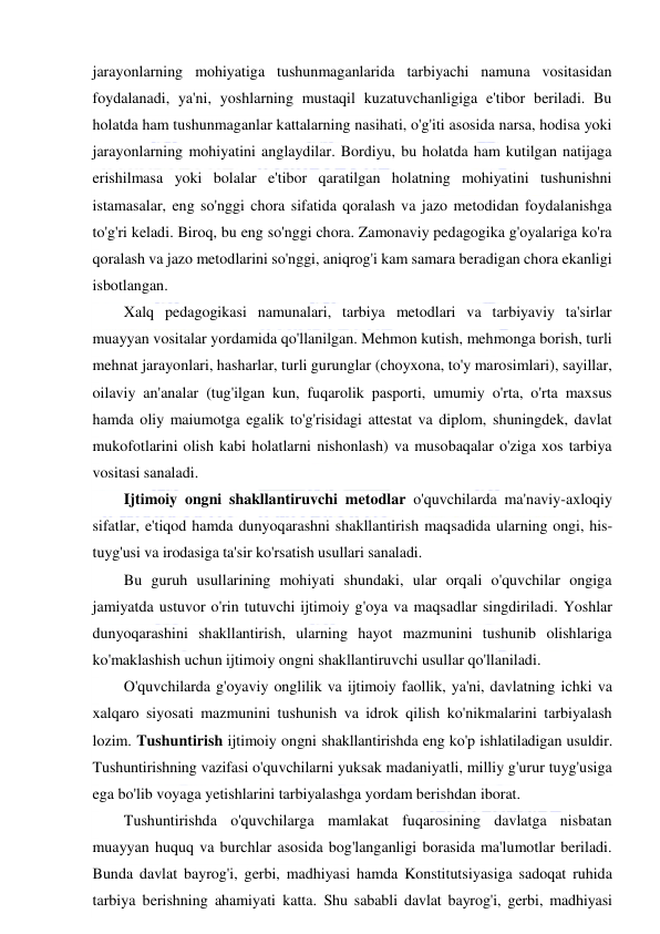  
 
jarayonlarning mohiyatiga tushunmaganlarida tarbiyachi namuna vositasidan 
foydalanadi, ya'ni, yoshlarning mustaqil kuzatuvchanligiga e'tibor beriladi. Bu 
holatda ham tushunmaganlar kattalarning nasihati, o'g'iti asosida narsa, hodisa yoki 
jarayonlarning mohiyatini anglaydilar. Bordiyu, bu holatda ham kutilgan natijaga 
erishilmasa yoki bolalar e'tibor qaratilgan holatning mohiyatini tushunishni 
istamasalar, eng so'nggi chora sifatida qoralash va jazo metodidan foydalanishga 
to'g'ri keladi. Biroq, bu eng so'nggi chora. Zamonaviy pedagogika g'oyalariga ko'ra 
qoralash va jazo metodlarini so'nggi, aniqrog'i kam samara beradigan chora ekanligi 
isbotlangan. 
Xalq pedagogikasi namunalari, tarbiya metodlari va tarbiyaviy ta'sirlar 
muayyan vositalar yordamida qo'llanilgan. Mehmon kutish, mehmonga borish, turli 
mehnat jarayonlari, hasharlar, turli gurunglar (choyxona, to'y marosimlari), sayillar, 
oilaviy an'analar (tug'ilgan kun, fuqarolik pasporti, umumiy o'rta, o'rta maxsus 
hamda oliy maiumotga egalik to'g'risidagi attestat va diplom, shuningdek, davlat 
mukofotlarini olish kabi holatlarni nishonlash) va musobaqalar o'ziga xos tarbiya 
vositasi sanaladi. 
Ijtimoiy ongni shakllantiruvchi metodlar o'quvchilarda ma'naviy-axloqiy 
sifatlar, e'tiqod hamda dunyoqarashni shakllantirish maqsadida ularning ongi, his-
tuyg'usi va irodasiga ta'sir ko'rsatish usullari sanaladi. 
Bu guruh usullarining mohiyati shundaki, ular orqali o'quvchilar ongiga 
jamiyatda ustuvor o'rin tutuvchi ijtimoiy g'oya va maqsadlar singdiriladi. Yoshlar 
dunyoqarashini shakllantirish, ularning hayot mazmunini tushunib olishlariga 
ko'maklashish uchun ijtimoiy ongni shakllantiruvchi usullar qo'llaniladi. 
O'quvchilarda g'oyaviy onglilik va ijtimoiy faollik, ya'ni, davlatning ichki va 
xalqaro siyosati mazmunini tushunish va idrok qilish ko'nikmalarini tarbiyalash 
lozim. Tushuntirish ijtimoiy ongni shakllantirishda eng ko'p ishlatiladigan usuldir. 
Tushuntirishning vazifasi o'quvchilarni yuksak madaniyatli, milliy g'urur tuyg'usiga 
ega bo'lib voyaga yetishlarini tarbiyalashga yordam berishdan iborat. 
Tushuntirishda o'quvchilarga mamlakat fuqarosining davlatga nisbatan 
muayyan huquq va burchlar asosida bog'langanligi borasida ma'lumotlar beriladi. 
Bunda davlat bayrog'i, gerbi, madhiyasi hamda Konstitutsiyasiga sadoqat ruhida 
tarbiya berishning ahamiyati katta. Shu sababli davlat bayrog'i, gerbi, madhiyasi 
