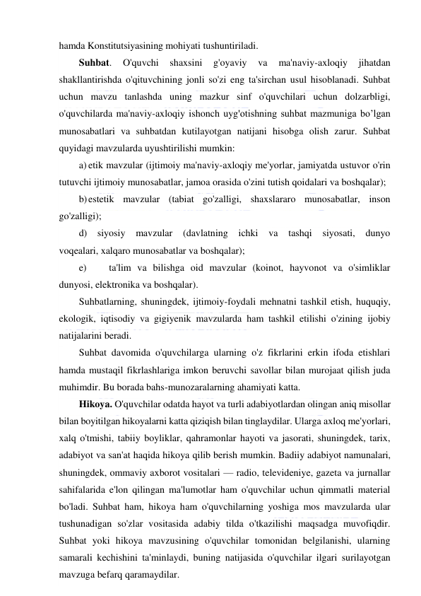  
 
hamda Konstitutsiyasining mohiyati tushuntiriladi. 
Suhbat. 
O'quvchi 
shaxsini 
g'oyaviy 
va 
ma'naviy-axloqiy 
jihatdan 
shakllantirishda o'qituvchining jonli so'zi eng ta'sirchan usul hisoblanadi. Suhbat 
uchun mavzu tanlashda uning mazkur sinf o'quvchilari uchun dolzarbligi, 
o'quvchilarda ma'naviy-axloqiy ishonch uyg'otishning suhbat mazmuniga bo’lgan 
munosabatlari va suhbatdan kutilayotgan natijani hisobga olish zarur. Suhbat 
quyidagi mavzularda uyushtirilishi mumkin: 
a) etik mavzular (ijtimoiy ma'naviy-axloqiy me'yorlar, jamiyatda ustuvor o'rin 
tutuvchi ijtimoiy munosabatlar, jamoa orasida o'zini tutish qoidalari va boshqalar); 
b) estetik mavzular (tabiat go'zalligi, shaxslararo munosabatlar, inson 
go'zalligi); 
d) 
siyosiy 
mavzular 
(davlatning ichki va 
tashqi siyosati, dunyo 
voqealari, xalqaro munosabatlar va boshqalar); 
e) 
ta'lim va bilishga oid mavzular (koinot, hayvonot va o'simliklar 
dunyosi, elektronika va boshqalar). 
Suhbatlarning, shuningdek, ijtimoiy-foydali mehnatni tashkil etish, huquqiy, 
ekologik, iqtisodiy va gigiyenik mavzularda ham tashkil etilishi o'zining ijobiy 
natijalarini beradi. 
Suhbat davomida o'quvchilarga ularning o'z fikrlarini erkin ifoda etishlari 
hamda mustaqil fikrlashlariga imkon beruvchi savollar bilan murojaat qilish juda 
muhimdir. Bu borada bahs-munozaralarning ahamiyati katta. 
Hikoya. O'quvchilar odatda hayot va turli adabiyotlardan olingan aniq misollar 
bilan boyitilgan hikoyalarni katta qiziqish bilan tinglaydilar. Ularga axloq me'yorlari, 
xalq o'tmishi, tabiiy boyliklar, qahramonlar hayoti va jasorati, shuningdek, tarix, 
adabiyot va san'at haqida hikoya qilib berish mumkin. Badiiy adabiyot namunalari, 
shuningdek, ommaviy axborot vositalari — radio, televideniye, gazeta va jurnallar 
sahifalarida e'lon qilingan ma'lumotlar ham o'quvchilar uchun qimmatli material 
bo'ladi. Suhbat ham, hikoya ham o'quvchilarning yoshiga mos mavzularda ular 
tushunadigan so'zlar vositasida adabiy tilda o'tkazilishi maqsadga muvofiqdir. 
Suhbat yoki hikoya mavzusining o'quvchilar tomonidan belgilanishi, ularning 
samarali kechishini ta'minlaydi, buning natijasida o'quvchilar ilgari surilayotgan 
mavzuga befarq qaramaydilar. 
