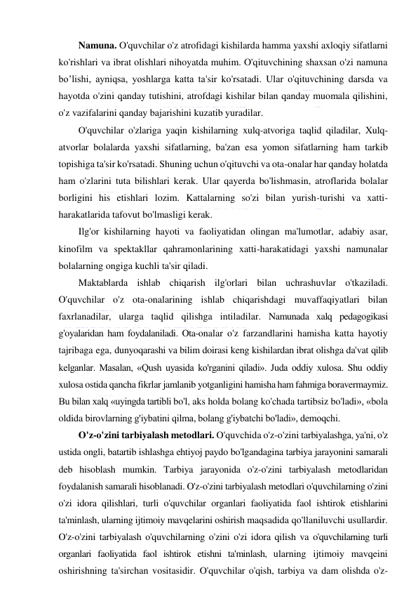  
 
Namuna. O'quvchilar o'z atrofidagi kishilarda hamma yaxshi axloqiy sifatlarni 
ko'rishlari va ibrat olishlari nihoyatda muhim. O'qituvchining shaxsan o'zi namuna 
bo’lishi, ayniqsa, yoshlarga katta ta'sir ko'rsatadi. Ular o'qituvchining darsda va 
hayotda o'zini qanday tutishini, atrofdagi kishilar bilan qanday muomala qilishini, 
o'z vazifalarini qanday bajarishini kuzatib yuradilar. 
O'quvchilar o'zlariga yaqin kishilarning xulq-atvoriga taqlid qiladilar, Xulq-
atvorlar bolalarda yaxshi sifatlarning, ba'zan esa yomon sifatlarning ham tarkib 
topishiga ta'sir ko'rsatadi. Shuning uchun o'qituvchi va ota-onalar har qanday holatda 
ham o'zlarini tuta bilishlari kerak. Ular qayerda bo'lishmasin, atroflarida bolalar 
borligini his etishlari lozim. Kattalarning so'zi bilan yurish-turishi va xatti-
harakatlarida tafovut bo'lmasligi kerak. 
Ilg'or kishilarning hayoti va faoliyatidan olingan ma'lumotlar, adabiy asar, 
kinofilm va spektakllar qahramonlarining xatti-harakatidagi yaxshi namunalar 
bolalarning ongiga kuchli ta'sir qiladi. 
Maktablarda ishlab chiqarish ilg'orlari bilan uchrashuvlar o'tkaziladi. 
O'quvchilar o'z ota-onalarining ishlab chiqarishdagi muvaffaqiyatlari bilan 
faxrlanadilar, ularga taqlid qilishga intiladilar. Namunada xalq pedagogikasi 
g'oyalaridan ham foydalaniladi. Ota-onalar o'z farzandlarini hamisha katta hayotiy 
tajribaga ega, dunyoqarashi va bilim doirasi keng kishilardan ibrat olishga da'vat qilib 
kelganlar. Masalan, «Qush uyasida ko'rganini qiladi». Juda oddiy xulosa. Shu oddiy 
xulosa ostida qancha fikrlar jamlanib yotganligini hamisha ham fahmiga boravermaymiz. 
Bu bilan xalq «uyingda tartibli bo'l, aks holda bolang ko'chada tartibsiz bo'ladi», «bola 
oldida birovlarning g'iybatini qilma, bolang g'iybatchi bo'ladi», demoqchi. 
O'z-o'zini tarbiyalash metodlari. O'quvchida o'z-o'zini tarbiyalashga, ya'ni, o'z 
ustida ongli, batartib ishlashga ehtiyoj paydo bo'lgandagina tarbiya jarayonini samarali 
deb hisoblash mumkin. Tarbiya jarayonida o'z-o'zini tarbiyalash metodlaridan 
foydalanish samarali hisoblanadi. O'z-o'zini tarbiyalash metodlari o'quvchilarning o'zini 
o'zi idora qilishlari, turli o'quvchilar organlari faoliyatida faol ishtirok etishlarini 
ta'minlash, ularning ijtimoiy mavqelarini oshirish maqsadida qo'llaniluvchi usullardir. 
O'z-o'zini tarbiyalash o'quvchilarning o'zini o'zi idora qilish va o'quvchilarning turli 
organlari faoliyatida faol ishtirok etishni ta'minlash, ularning ijtimoiy mavqeini 
oshirishning ta'sirchan vositasidir. O'quvchilar o'qish, tarbiya va dam olishda o'z-
