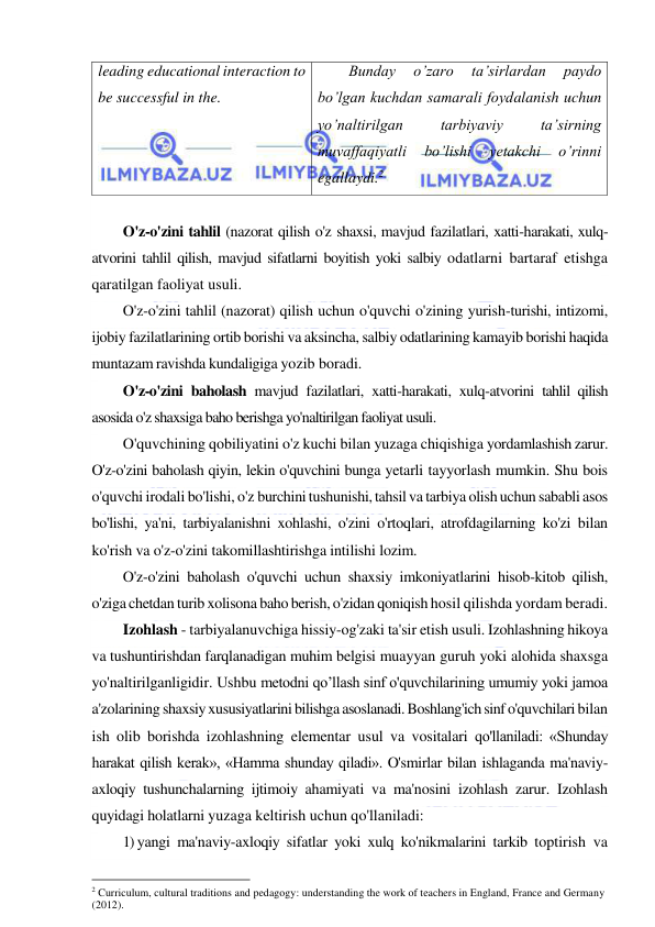  
 
leading educational interaction to 
be successful in the. 
Bunday 
o’zaro 
ta’sirlardan 
paydo 
bo’lgan kuchdan samarali foydalanish uchun 
yo’naltirilgan 
tarbiyaviy 
ta’sirning 
muvaffaqiyatli 
bo’lishi 
yetakchi 
o’rinni 
egallaydi.2 
 
O'z-o'zini tahlil (nazorat qilish o'z shaxsi, mavjud fazilatlari, xatti-harakati, xulq-
atvorini tahlil qilish, mavjud sifatlarni boyitish yoki salbiy odatlarni bartaraf etishga 
qaratilgan faoliyat usuli. 
O'z-o'zini tahlil (nazorat) qilish uchun o'quvchi o'zining yurish-turishi, intizomi, 
ijobiy fazilatlarining ortib borishi va aksincha, salbiy odatlarining kamayib borishi haqida 
muntazam ravishda kundaligiga yozib boradi. 
O'z-o'zini baholash mavjud fazilatlari, xatti-harakati, xulq-atvorini tahlil qilish 
asosida o'z shaxsiga baho berishga yo'naltirilgan faoliyat usuli. 
O'quvchining qobiliyatini o'z kuchi bilan yuzaga chiqishiga yordamlashish zarur. 
O'z-o'zini baholash qiyin, lekin o'quvchini bunga yetarli tayyorlash mumkin. Shu bois 
o'quvchi irodali bo'lishi, o'z burchini tushunishi, tahsil va tarbiya olish uchun sababli asos 
bo'lishi, ya'ni, tarbiyalanishni xohlashi, o'zini o'rtoqlari, atrofdagilarning ko'zi bilan 
ko'rish va o'z-o'zini takomillashtirishga intilishi lozim. 
O'z-o'zini baholash o'quvchi uchun shaxsiy imkoniyatlarini hisob-kitob qilish, 
o'ziga chetdan turib xolisona baho berish, o'zidan qoniqish hosil qilishda yordam beradi. 
Izohlash - tarbiyalanuvchiga hissiy-og'zaki ta'sir etish usuli. Izohlashning hikoya 
va tushuntirishdan farqlanadigan muhim belgisi muayyan guruh yoki alohida shaxsga 
yo'naltirilganligidir. Ushbu metodni qo’llash sinf o'quvchilarining umumiy yoki jamoa 
a'zolarining shaxsiy xususiyatlarini bilishga asoslanadi. Boshlang'ich sinf o'quvchilari bilan 
ish olib borishda izohlashning elementar usul va vositalari qo'llaniladi: «Shunday 
harakat qilish kerak», «Hamma shunday qiladi». O'smirlar bilan ishlaganda ma'naviy-
axloqiy tushunchalarning ijtimoiy ahamiyati va ma'nosini izohlash zarur. Izohlash 
quyidagi holatlarni yuzaga keltirish uchun qo'llaniladi: 
1) yangi ma'naviy-axloqiy sifatlar yoki xulq ko'nikmalarini tarkib toptirish va 
                                                           
2 Curriculum, cultural traditions and pedagogy: understanding the work of teachers in England, France and Germany 
(2012). 
