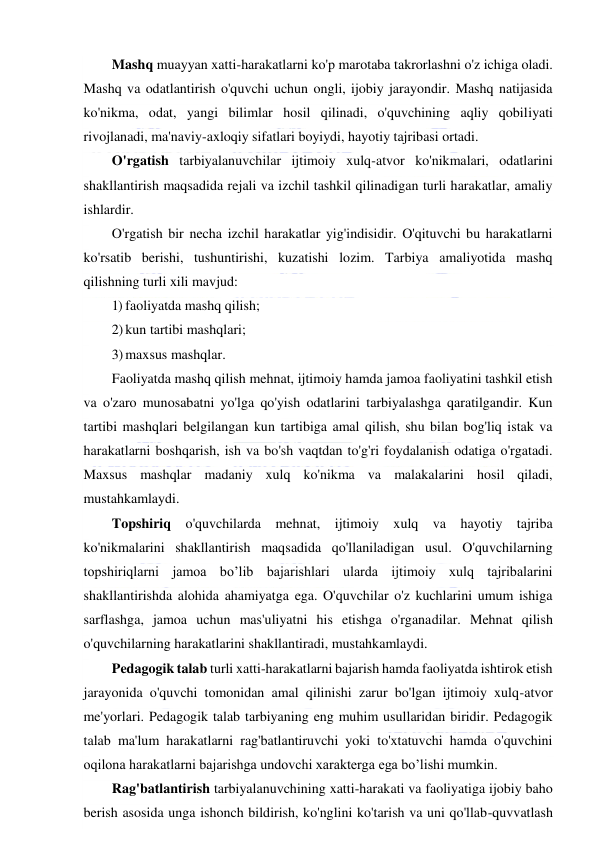  
 
Mashq muayyan xatti-harakatlarni ko'p marotaba takrorlashni o'z ichiga oladi. 
Mashq va odatlantirish o'quvchi uchun ongli, ijobiy jarayondir. Mashq natijasida 
ko'nikma, odat, yangi bilimlar hosil qilinadi, o'quvchining aqliy qobiliyati 
rivojlanadi, ma'naviy-axloqiy sifatlari boyiydi, hayotiy tajribasi ortadi. 
O'rgatish tarbiyalanuvchilar ijtimoiy xulq-atvor ko'nikmalari, odatlarini 
shakllantirish maqsadida rejali va izchil tashkil qilinadigan turli harakatlar, amaliy 
ishlardir. 
O'rgatish bir necha izchil harakatlar yig'indisidir. O'qituvchi bu harakatlarni 
ko'rsatib berishi, tushuntirishi, kuzatishi lozim. Tarbiya amaliyotida mashq 
qilishning turli xili mavjud: 
1) faoliyatda mashq qilish; 
2) kun tartibi mashqlari; 
3) maxsus mashqlar. 
Faoliyatda mashq qilish mehnat, ijtimoiy hamda jamoa faoliyatini tashkil etish 
va o'zaro munosabatni yo'lga qo'yish odatlarini tarbiyalashga qaratilgandir. Kun 
tartibi mashqlari belgilangan kun tartibiga amal qilish, shu bilan bog'liq istak va 
harakatlarni boshqarish, ish va bo'sh vaqtdan to'g'ri foydalanish odatiga o'rgatadi. 
Maxsus mashqlar madaniy xulq ko'nikma va malakalarini hosil qiladi, 
mustahkamlaydi. 
Topshiriq o'quvchilarda mehnat, ijtimoiy xulq va hayotiy tajriba 
ko'nikmalarini shakllantirish maqsadida qo'llaniladigan usul. O'quvchilarning 
topshiriqlarni jamoa bo’lib bajarishlari ularda ijtimoiy xulq tajribalarini 
shakllantirishda alohida ahamiyatga ega. O'quvchilar o'z kuchlarini umum ishiga 
sarflashga, jamoa uchun mas'uliyatni his etishga o'rganadilar. Mehnat qilish 
o'quvchilarning harakatlarini shakllantiradi, mustahkamlaydi. 
Pedagogik talab turli xatti-harakatlarni bajarish hamda faoliyatda ishtirok etish 
jarayonida o'quvchi tomonidan amal qilinishi zarur bo'lgan ijtimoiy xulq-atvor 
me'yorlari. Pedagogik talab tarbiyaning eng muhim usullaridan biridir. Pedagogik 
talab ma'lum harakatlarni rag'batlantiruvchi yoki to'xtatuvchi hamda o'quvchini 
oqilona harakatlarni bajarishga undovchi xarakterga ega bo’lishi mumkin. 
Rag'batlantirish tarbiyalanuvchining xatti-harakati va faoliyatiga ijobiy baho 
berish asosida unga ishonch bildirish, ko'nglini ko'tarish va uni qo'llab-quvvatlash 
