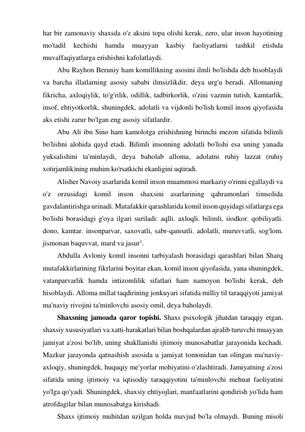  
 
har bir zamonaviy shaxsda o'z aksini topa olishi kerak, zero, ular inson hayotining 
mo'tadil 
kechishi 
hamda 
muayyan 
kasbiy 
faoliyatlarni 
tashkil 
etishda 
muvaffaqiyatlarga erishishni kafolatlaydi. 
Abu Rayhon Beruniy ham komillikning asosini ilmli bo'lishda deb hisoblaydi 
va barcha illatlarning asosiy sababi ilmsizlikdir, deya urg'u beradi. Allomaning 
fikricha, axloqiylik, to'g'rilik, odillik, tadbirkorlik, o'zini vazmin tutish, kamtarlik, 
insof, ehtiyotkorlik, shuningdek, adolatli va vijdonli bo'lish komil inson qiyofasida 
aks etishi zarur bo'lgan eng asosiy sifatlardir.  
Abu Ali ibn Sino ham kamolotga erishishning birinchi mezon sifatida bilimli 
bo'lishni alohida qayd etadi. Bilimli insonning adolatli bo'lishi esa uning yanada 
yuksalishini ta'minlaydi, deya baholab alloma, adolatni ruhiy lazzat (ruhiy 
xotirjamlik)ning muhim ko'rsatkichi ekanligini uqtiradi. 
Alisher Navoiy asarlarida komil inson muammosi markaziy o'rinni egallaydi va 
o'z orzusidagi komil inson shaxsini asarlarining qahramonlari timsolida 
gavdalantirishga urinadi. Mutafakkir qarashlarida komil inson quyidagi sifatlarga ega 
bo'lishi borasidagi g'oya ilgari suriladi: aqlli. axloqli. bilimli, iiodkor. qobiliyatli. 
dono, kamtar. insonparvar, saxovatli, sabr-qanoatli. adolatli, muruvvatli, sog'lom. 
jismonan baquvvat, mard va jasur1. 
Abdulla Avloniy komil insonni tarbiyalash borasidagi qarashlari bilan Sharq 
mutafakkirlarining fikrlarini boyitar ekan, komil inson qiyofasida, yana shuningdek, 
vatanparvarlik hamda intizomlilik sifatlari ham namoyon bo'lishi kerak, deb 
hisoblaydi. Alloma millat taqdirining jonkuyari sifatida milliy til taraqqiyoti jamiyat 
ma'naviy rivojini ta'minlovchi asosiy omil, deya baholaydi. 
Shaxsning jamoada qaror topishi. Shaxs psixologik jihatdan taraqqiy etgan, 
shaxsiy xususiyatlari va xatti-harakatlari bilan boshqalardan ajralib turuvchi muayyan 
jamiyat a'zosi bo'lib, uning shakllanishi ijtimoiy munosabatlar jarayonida kechadi. 
Mazkur jarayonda qatnashish asosida u jamiyat tomonidan tan olingan ma'naviy-
axloqiy, shuningdek, huquqiy me'yorlar mohiyatini o'zlashtiradi. Jamiyatning a'zosi 
sifatida uning ijtimoiy va iqtisodiy taraqqiyotini ta'minlovchi mehnat faoliyatini 
yo'lga qo'yadi. Shuningdek, shaxsiy ehtiyojlari, manfaatlarini qondirish yo'lida ham 
atrofdagilar bilan munosabatga kirishadi. 
Shaxs ijtimoiy muhitdan uzilgan holda mavjud bo'la olmaydi. Buning misoli 
