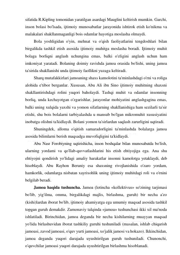  
 
sifatida R.Kipling tomonidan yaratilgan asardagi Mauglini keltirish mumkin. Garchi, 
inson bolasi bo'lsada, ijtimoiy munosabatlar jarayonida ishtirok etish ko'nikma va 
malakalari shakllanmaganligi bois odamlar hayotiga moslasha olmaydi. 
Bola yoshligidan o'yin, mehnat va o'qish faoliyatlarini tengdoshlari bilan 
birgalikda tashkil etish asosida ijtimoiy muhitga moslasha boradi. Ijtimoiy muhit 
bolaga borliqni anglash uchungina emas, balki o'zligini anglash uchun ham 
imkoniyat yaratadi. Bolaning doimiy ravishda jamoa orasida bo'lishi, uning jamoa 
ta'sirida shakllanishi unda ijtimoiy faollikni yuzaga keltiradi. 
Sharq mutafakkirlari jamoaning shaxs kamolotini ta'minlashdagi o'rni va roliga 
alohida e'tibor berganlar. Xususan, Abu Ali ibn Sino ijtimoiy muhitning shaxsni 
shakllantirishdagi rolini yuqori baholaydi. Tashqi muhit va odamlar insonning 
borliq, unda kechayotgan o'zgarishlar, jarayonlar mohiyatini anglashgagina emas, 
balki uning xulqida yaxshi va yomon sifatlarning shakllanishiga ham sezilarli ta'sir 
etishi, shu bois bolalarni tarbiyalashda u mansub bo'lgan mikromuhit xususiyatini 
inobatga olishni ta'kidlaydi. Bolani yomon ta'sirlardan saqlash zarurligini uqtiradi. 
Shuningdek, alloma o'qitish samaradorligini ta'minlashda bolalarga jamoa 
asosida bilimlarni berish maqsadga muvofiqligini ta'kidlaydi. 
Abu Nasr Forobiyning uqtirishicha, inson boshqalar bilan munosabatda bo'lish, 
ularning yordami va qo'llab-quvvatlashlarini his etish ehtiyojiga ega. Ana shu 
ehtiyojni qondirish yo'lidagi amaliy harakatlar insonni kamolotga yetaklaydi, deb 
hisoblaydi. Abu Rayhon Beruniy esa shaxsning rivojlanishida o'zaro yordam, 
hamkorlik, odamlarga nisbatan xayrixohlik uning ijtimoiy muhitdagi roli va o'rnini 
belgilab beradi. 
Jamoa haqida tushuncha. Jamoa (lotincha «kollektivus» so'zining tarjimasi 
bo'lib, yig'ilma, omma, birgalikdagi majlis, birlashma, guruh) bir necha a'zo 
(kishi)lardan iborat bo'lib, ijtimoiy ahamiyatga ega umumiy maqsad asosida tashkil 
topgan guruh demakdir. Zamonaviy talqinda «jamoa» tushunchasi ikki xil ma'noda 
ishlatiladi. Birinchidan, jamoa deganda bir necha kishilarning muayyan maqsad 
yo'lida birlashuvidan iborat tashkiliy guruhi tushuniladi (masalan, ishlab chiqarish 
jamoasi, zavod jamoasi, o'quv yurti jamoasi, xo'jalik jamosi va hokazo). Ikkinchidan, 
jamoa deganda yuqori darajada uyushtirilgan guruh tushuniladi. Chunonchi, 
o'quvchilar jamoasi yuqori darajada uyushtirilgan birlashma hisoblanadi. 
