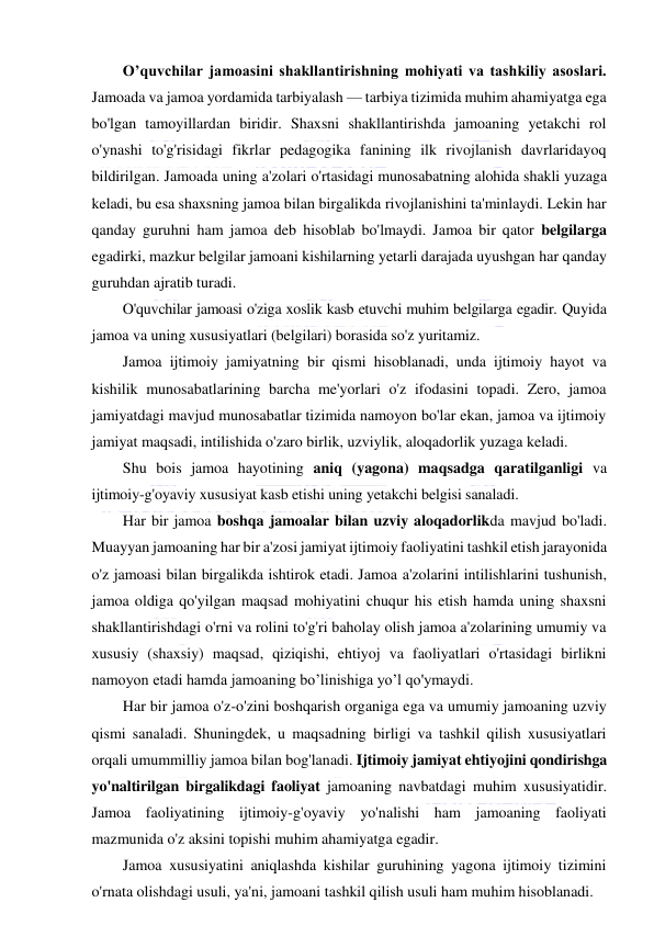  
 
O’quvchilar jamoasini shakllantirishning mohiyati va tashkiliy asoslari. 
Jamoada va jamoa yordamida tarbiyalash — tarbiya tizimida muhim ahamiyatga ega 
bo'lgan tamoyillardan biridir. Shaxsni shakllantirishda jamoaning yetakchi rol 
o'ynashi to'g'risidagi fikrlar pedagogika fanining ilk rivojlanish davrlaridayoq 
bildirilgan. Jamoada uning a'zolari o'rtasidagi munosabatning alohida shakli yuzaga 
keladi, bu esa shaxsning jamoa bilan birgalikda rivojlanishini ta'minlaydi. Lekin har 
qanday guruhni ham jamoa deb hisoblab bo'lmaydi. Jamoa bir qator belgilarga 
egadirki, mazkur belgilar jamoani kishilarning yetarli darajada uyushgan har qanday 
guruhdan ajratib turadi. 
O'quvchilar jamoasi o'ziga xoslik kasb etuvchi muhim belgilarga egadir. Quyida 
jamoa va uning xususiyatlari (belgilari) borasida so'z yuritamiz. 
Jamoa ijtimoiy jamiyatning bir qismi hisoblanadi, unda ijtimoiy hayot va 
kishilik munosabatlarining barcha me'yorlari o'z ifodasini topadi. Zero, jamoa 
jamiyatdagi mavjud munosabatlar tizimida namoyon bo'lar ekan, jamoa va ijtimoiy 
jamiyat maqsadi, intilishida o'zaro birlik, uzviylik, aloqadorlik yuzaga keladi. 
Shu bois jamoa hayotining aniq (yagona) maqsadga qaratilganligi va 
ijtimoiy-g'oyaviy xususiyat kasb etishi uning yetakchi belgisi sanaladi. 
Har bir jamoa boshqa jamoalar bilan uzviy aloqadorlikda mavjud bo'ladi. 
Muayyan jamoaning har bir a'zosi jamiyat ijtimoiy faoliyatini tashkil etish jarayonida 
o'z jamoasi bilan birgalikda ishtirok etadi. Jamoa a'zolarini intilishlarini tushunish, 
jamoa oldiga qo'yilgan maqsad mohiyatini chuqur his etish hamda uning shaxsni 
shakllantirishdagi o'rni va rolini to'g'ri baholay olish jamoa a'zolarining umumiy va 
xususiy (shaxsiy) maqsad, qiziqishi, ehtiyoj va faoliyatlari o'rtasidagi birlikni 
namoyon etadi hamda jamoaning bo’linishiga yo’l qo'ymaydi. 
Har bir jamoa o'z-o'zini boshqarish organiga ega va umumiy jamoaning uzviy 
qismi sanaladi. Shuningdek, u maqsadning birligi va tashkil qilish xususiyatlari 
orqali umummilliy jamoa bilan bog'lanadi. Ijtimoiy jamiyat ehtiyojini qondirishga 
yo'naltirilgan birgalikdagi faoliyat jamoaning navbatdagi muhim xususiyatidir. 
Jamoa faoliyatining ijtimoiy-g'oyaviy yo'nalishi ham jamoaning faoliyati 
mazmunida o'z aksini topishi muhim ahamiyatga egadir. 
Jamoa xususiyatini aniqlashda kishilar guruhining yagona ijtimoiy tizimini 
o'rnata olishdagi usuli, ya'ni, jamoani tashkil qilish usuli ham muhim hisoblanadi. 
