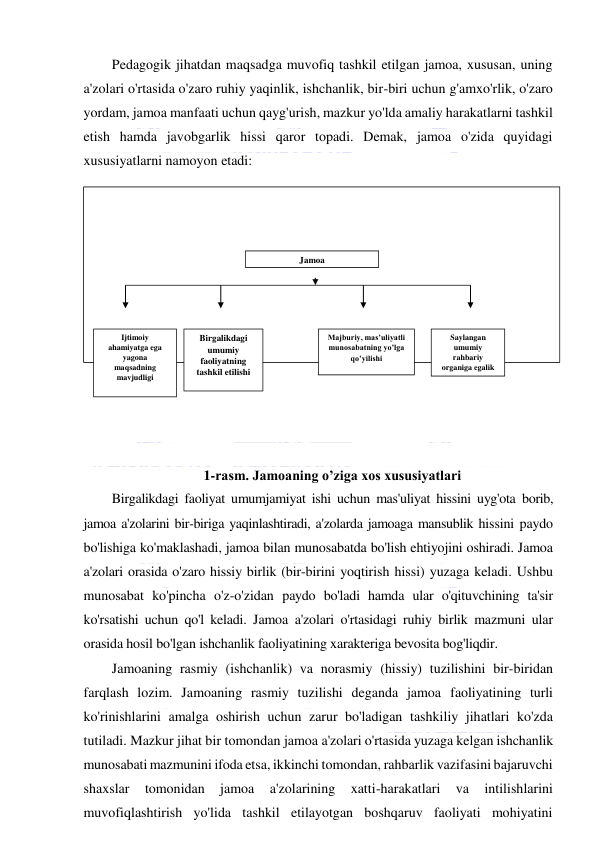  
 
Pedagogik jihatdan maqsadga muvofiq tashkil etilgan jamoa, xususan, uning 
a'zolari o'rtasida o'zaro ruhiy yaqinlik, ishchanlik, bir-biri uchun g'amxo'rlik, o'zaro 
yordam, jamoa manfaati uchun qayg'urish, mazkur yo'lda amaliy harakatlarni tashkil 
etish hamda javobgarlik hissi qaror topadi. Demak, jamoa o'zida quyidagi 
xususiyatlarni namoyon etadi: 
 
 
 
 
 
 
 
 
 
 
 
 
1-rasm. Jamoaning o’ziga xos xususiyatlari 
Birgalikdagi faoliyat umumjamiyat ishi uchun mas'uliyat hissini uyg'ota borib, 
jamoa a'zolarini bir-biriga yaqinlashtiradi, a'zolarda jamoaga mansublik hissini paydo 
bo'lishiga ko'maklashadi, jamoa bilan munosabatda bo'lish ehtiyojini oshiradi. Jamoa 
a'zolari orasida o'zaro hissiy birlik (bir-birini yoqtirish hissi) yuzaga keladi. Ushbu 
munosabat ko'pincha o'z-o'zidan paydo bo'ladi hamda ular o'qituvchining ta'sir 
ko'rsatishi uchun qo'l keladi. Jamoa a'zolari o'rtasidagi ruhiy birlik mazmuni ular 
orasida hosil bo'lgan ishchanlik faoliyatining xarakteriga bevosita bog'liqdir. 
Jamoaning rasmiy (ishchanlik) va norasmiy (hissiy) tuzilishini bir-biridan 
farqlash lozim. Jamoaning rasmiy tuzilishi deganda jamoa faoliyatining turli 
ko'rinishlarini amalga oshirish uchun zarur bo'ladigan tashkiliy jihatlari ko'zda 
tutiladi. Mazkur jihat bir tomondan jamoa a'zolari o'rtasida yuzaga kelgan ishchanlik 
munosabati mazmunini ifoda etsa, ikkinchi tomondan, rahbarlik vazifasini bajaruvchi 
shaxslar 
tomonidan 
jamoa 
a'zolarining 
xatti-harakatlari 
va 
intilishlarini 
muvofiqlashtirish yo'lida tashkil etilayotgan boshqaruv faoliyati mohiyatini 
Jamoa 
Majburiy, mas’uliyatli 
munosabatning yo’lga 
qo’yilishi 
Birgalikdagi 
umumiy 
faoliyatning 
tashkil etilishi 
Saylangan 
umumiy 
rahbariy 
organiga egalik 
Ijtimoiy 
ahamiyatga ega 
yagona 
maqsadning 
mavjudligi 
