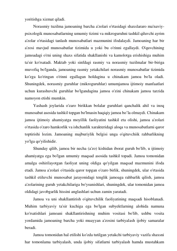  
 
yoritishga xizmat qiladi. 
Norasmiy tuzilma jamoaning barcha a'zolari o'rtasidagi shaxslararo ma'naviy-
psixologik munosabatlarning umumiy tizimi va mikroguruhni tashkil qiluvchi ayrim 
a'zolar o'rtasidagi tanlash munosabatlari mazmunini ifodalaydi. Jamoaning har bir 
a'zosi mavjud munosabatlar tizimida u yoki bu o'rinni egallaydi. O'quvchining 
jamoadagi o'rni uning shaxs sifatida shakllanishi va kamolotga erishishiga muhim 
ta'sir ko'rsatadi. Maktab yoki sinfdagi rasmiy va norasmiy tuzilmalar bir-biriga 
muvofiq bo'lganda, jamoaning rasmiy yetakchilari norasmiy munosabatlar tizimida 
ko'zga ko'ringan o'rinni egallagan holdagina u chinakam jamoa bo'la oladi. 
Shuningdek, norasmiy guruhlar (mikroguruhlar) umumjamoa ijtimoiy manfaatlari 
uchun kurashuvchi guruhlar bo'lgandagina jamoa o'zini chinakam jamoa tarzida 
namoyon etishi mumkin. 
Yashash joylarida o'zaro birikkan bolalar guruhlari qanchalik ahil va inoq 
munosabat asosida tashkil topgan bo'lmasin haqiqiy jamoa bo’la olmaydi. Chinakam 
jamoa ijtimoiy ahamiyatga moyillik faoliyatini tashkil eta olishi, jamoa a'zolari 
o'rtasida o'zaro hamkorlik va ishchanlik xarakteridagi aloqa va munosabatlarni qaror 
toptirishi lozim. Jamoaning majburiylik belgisi unga o'qituvchiik rahbarlikning 
yo'lga qo'yilishidir.  
Shunday qilib, jamoa bir necha (a'zo) kishidan iborat guruh bo'lib, u ijtimoiy 
ahamiyatga ega bo'lgan umumiy maqsad asosida tashkil topadi. Jamoa tomonidan 
amalga oshirilayotgan faoliyat uning oldiga qo'yilgan maqsad mazmunini ifoda 
etadi. Jamoa a'zolari o'rtasida qaror topgan o'zaro birlik, shuningdek, ular o'rtasida 
tashkil etiluvchi munosabat jarayonidagi tenglik jamoaga rahbarlik qilish, jamoa 
a'zolarining guruh yetakchilariga bo'ysunishlari, shuningdek, ular tomonidan jamoa 
oldidagi javobgarlik hissini anglashlari uchun zamin yaratadi. 
Jamoa va uni shakllantirish o'qituvchilik faoliyatining maqsadi hisoblanadi. 
Muhim tarbiyaviy ta'sir kuchiga ega bo'lgan subyektlarning alohida namuna 
ko'rsatishlari jamoani shakllantirishning muhim vositasi bo'lib, ushbu vosita 
yordamida jamoaning barcha yoki muayyan a'zosini tarbiyalash ijobiy samaralar 
beradi. 
Jamoa tomonidan hal etilishi ko'zda tutilgan yetakchi tarbiyaviy vazifa shaxsni 
har tomonlama tarbiyalash, unda ijobiy sifatlarni tarbiyalash hamda mustahkam 
