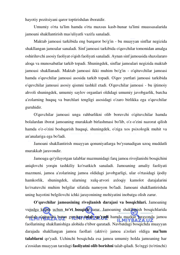  
 
hayotiy pozitsiyani qaror toptirishdan iboratdir. 
Umumiy o'rta ta'lim hamda o'rta maxsus kasb-hunar ta'limi muassasalarida 
jamoani shakllantirish mas'uliyatli vazifa sanaladi.  
Maktab jamoasi tarkibida eng barqaror bo'g'in - bu muayyan sinflar negizida 
shakllangan jamoalar sanaladi. Sinf jamoasi tarkibida o'quvchilar tomonidan amalga 
oshiriluvchi asosiy faoliyat o'qish faoliyati sanaladi. Aynan sinf jamoasida shaxslararo 
aloqa va munosabatlar tarkib topadi. Shuningdek, sinflar jamoalari negizida maktab 
jamoasi shakllanadi. Maktab jamoasi ikki muhim bo'g'in - o'qituvchilar jamoasi 
hamda o'quvchilar jamoasi asosida tarkib topadi. O'quv yurtlari jamoasi tarkibida 
o'quvchilar jamoasi asosiy qismni tashkil etadi. O'quvchilar jamoasi - bu ijtimoiy 
ahvoli shuningdek, umumiy saylov organlari oldidagi umumiy javobgarlik, barcha 
a'zolarning huquq va burchlari tengligi asosidagi o'zaro birlikka ega o'quvchilar 
guruhidir. 
O'quvchilar jamoasi unga rahbarlikni olib boruvchi o'qituvchilar hamda 
bolalardan iborat jamoaning murakkab birlashmasi bo'lib, o'z-o'zini nazorat qilish 
hamda o'z-o'zini boshqarish huquqi, shuningdek, o'ziga xos psixologik muhit va 
an'analariga ega bo'ladi.  
Jamoani shakllantirish muayyan qonuniyatlarga bo'ysunadigan uzoq muddatli 
murakkab jaravondir. 
Jamoaga qo'yilayotgan talablar mazmunidagi farq jamoa rivojlanishi bosqichini 
aniqlovchi yorqin tashkiliy ko'rsatkich sanaladi. Jamoaning amaliy faoliyati 
mazmuni, jamoa a'zolarining jamoa oldidagi javobgarligi, ular o'rtasidagi ijodiy 
hamkorlik, shuningdek, ularning xulq-atvori axloqiy kamolot darajalarini 
ko'rsatuvchi muhim belgilar sifatida namoyon bo'ladi. Jamoani shakllantirishda 
uning hayotini belgilovchi ichki jarayonining mohiyatini inobatga olish zarur. 
O’quvchilar jamoasining rivojlanish darajasi va bosqichlari. Jamoaning 
vujudga kelish uchun to'rt bosqich zarur. Jamoaning shakllanish bosqichlarida 
dastlab o'qituvchi butun guruhga talab qo'yadi hamda mazkur jarayonda jamoa 
faollarining shakllanishiga alohida e'tibor qaratadi. Navbatdagi bosqichda muayyan 
darajada shakllangan jamoa faollari (aktivi) jamoa a'zolari oldiga ma'lum 
talablarni qo'yadi. Uchinchi bosqichda esa jamoa umumiy holda jamoaning har 
a'zosidan muayyan tarzdagi faoliyatni olib borishni talab qiladi. So'nggi (to'rtinchi) 
