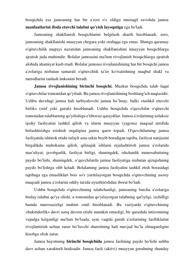  
 
bosqichda esa jamoaning har bir a'zosi o'z oldiga mustaqil ravishda jamoa 
manfaatlarini ifoda etuvchi talabni qo'yish layoqatiga ega bo'ladi.  
Jamoaning shakllanish bosqichlarini belgilash shartli hisoblanadi, zero, 
jamoaning shakllanishi muayyan chegara yoki oraliqqa ega emas. Shunga qaramay 
o'qituvchilik nuqtayi nazaridan jamoaning shakllanishini muayyan bosqichlarga 
ajratish juda muhimdir. Bolalar jamoasini ma'lum rivojlanish bosqichlarga ajratish 
alohida ahamiyat kasb etadi. Bolalar jamoasi rivojlanishining har bir bosqichi jamoa 
a'zolariga nisbatan samarali o'qituvchiik ta'sir ko'rsatishning maqbul shakl va 
metodlarini tanlash imkonini beradi. 
Jamoa rivojlanishining birinchi bosqichi. Mazkur bosqichda talab faqat 
o'qituvchilar tomonidan qo'yiladi. Bu jamoa rivojlanishining boshlang'ich nuqtasidir. 
Ushbu davrdagi jamoa hali tarbiyalovchi jamoa bo’lmay, balki «tashkil etuvchi 
birlik» (sinf yoki guruh) hisoblanadi. Ushbu bosqichda o'quvchilar o'qituvchi 
tomonidan talablarning qo'yilishiga e'tiborsiz qaraydilar. Jamoa a'zolarining uzluksiz 
ijodiy faoliyatini tashkil qilish va ularni muayyan (yagona) maqsad atrofida 
birlashtirishga erishish orqaligina jamoa qaror topadi. O'quvchilarning jamoa 
faoliyatida ishtirok etishi tufayli asta-sekin boyib boradigan tajriba, faoliyat natijasini 
birgalikda muhokama qilish, qilinajak ishlarni rejalashtirish jamoa a'zolarida 
mas'uliyat, javobgarlik, faoliyat birligi, shuningdek, ishchanlik munosabatining 
paydo bo'lishi, shuningdek, o’quvchilarda jamoa faoliyatiga nisbatan qiziqishning 
paydo bo'lishiga olib keladi. Bolalarning jamoa faoliyatini tashkil etish borasidagi 
tajribaga ega emasliklari bois so'z yuritilayotgan bosqichda o'qituvchining asosiy 
maqsadi jamoa a'zolarini oddiy tarzda uyushtirishdan iborat bo'ladi. 
Ushbu bosqichda o'qituvchining talabchanligi, jamoaning barcha a'zolariga 
birday talabni qo'ya olishi, u tomonidan qo'yilayotgan talabning qat'iyligi, izchilligi 
hamda murosasizligi muhim omil hisoblanadi. Bu vaziyatda o'qituvchining 
«hukmdorlik» davri uzoq davom etishi mumkin emasligi, bir qarashda intizomning 
vujudga kelganligi ma'lum bo'lsada, ayni vaqtda guruh a'zolarining faolliklarini 
rivojlantirish uchun zarur bo’luvchi sharoitning hali mavjud bo’la olmaganligini 
hisobga olish zarur.  
Jamoa hayotining birinchi bosqichida jamoa faolining paydo bo'lishi ushbu 
davr uchun xarakterli hodisadir. Jamoa faoli (aktivi) muayyan guruhning shunday 
