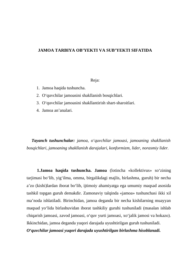 JAMOA TARBIYA OB’YEKTI VA SUB’YEKTI SIFATIDA
Reja:
1. Jamoa haqida tushuncha. 
2. O‘quvchilar jamoasini shakllanish bosqichlari.
3. O‘quvchilar jamoasini shakllantirish shart-sharoitlari.
4. Jamoa an’analari.
Tayanch tushunchalar: jamoa, o‘quvchilar jamoasi, jamoaning shakllanish
bosqichlari, jamoaning shakllanish darajalari, konformizm, lider, norasmiy lider.
1.Jamoa  haqida  tushuncha.  Jamoa (lotincha  «kollektivus»  so‘zining
tarjimasi bo‘lib, yig‘ilma, omma, birgalikdagi majlis, birlashma, guruh) bir necha
a’zo (kishi)lardan iborat bo‘lib, ijtimoiy ahamiyatga ega umumiy maqsad asosida
tashkil topgan guruh demakdir. Zamonaviy talqinda «jamoa» tushunchasi ikki xil
ma’noda ishlatiladi. Birinchidan, jamoa deganda bir necha kishilarning muayyan
maqsad yo‘lida birlashuvidan iborat tashkiliy guruhi tushuniladi (masalan ishlab
chiqarish jamoasi, zavod jamoasi, o‘quv yurti jamoasi, xo‘jalik jamosi va hokazo).
Ikkinchidan, jamoa deganda yuqori darajada uyushtirilgan guruh tushuniladi.
O‘quvchilar jamoasi yuqori darajada uyushtirilgan birlashma hisoblanadi.
