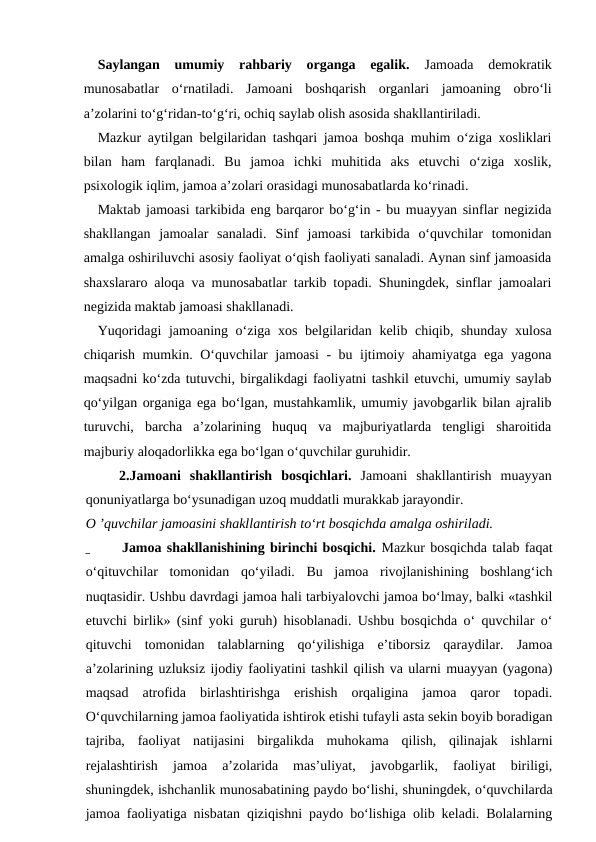 Saylangan  umumiy  rahbariy  organga  egalik. Jamoada  demokratik
munosabatlar  o‘rnatiladi.  Jamoani  boshqarish  organlari  jamoaning  obro‘li
a’zolarini to‘g‘ridan-to‘g‘ri, ochiq saylab olish asosida shakllantiriladi.
Mazkur aytilgan belgilaridan tashqari jamoa boshqa muhim o‘ziga xosliklari
bilan  ham  farqlanadi.  Bu  jamoa  ichki  muhitida  aks  etuvchi  o‘ziga  xoslik,
psixologik iqlim, jamoa a’zolari orasidagi munosabatlarda ko‘rinadi.
Maktab jamoasi tarkibida eng barqaror bo‘g‘in - bu muayyan sinflar negizida
shakllangan  jamoalar  sanaladi.  Sinf  jamoasi  tarkibida  o‘quvchilar  tomonidan
amalga oshiriluvchi asosiy faoliyat o‘qish faoliyati sanaladi. Aynan sinf jamoasida
shaxslararo aloqa va munosabatlar tarkib topadi. Shuningdek, sinflar jamoalari
negizida maktab jamoasi shakllanadi.
Yuqoridagi jamoaning o‘ziga xos belgilaridan kelib chiqib, shunday xulosa
chiqarish mumkin. O‘quvchilar jamoasi - bu ijtimoiy ahamiyatga ega yagona
maqsadni ko‘zda tutuvchi, birgalikdagi faoliyatni tashkil etuvchi, umumiy saylab
qo‘yilgan organiga ega bo‘lgan, mustahkamlik, umumiy javobgarlik bilan ajralib
turuvchi,  barcha  a’zolarining  huquq  va  majburiyatlarda  tengligi  sharoitida
majburiy aloqadorlikka ega bo‘lgan o‘quvchilar guruhidir.
2.Jamoani  shakllantirish  bosqichlari. Jamoani  shakllantirish  muayyan
qonuniyatlarga bo‘ysunadigan uzoq muddatli murakkab jarayondir.
O ’quvchilar jamoasini shakllantirish to‘rt bosqichda amalga oshiriladi.
_      Jamoa shakllanishining birinchi bosqichi. Mazkur bosqichda talab faqat
o‘qituvchilar  tomonidan  qo‘yiladi.  Bu  jamoa  rivojlanishining  boshlang‘ich
nuqtasidir. Ushbu davrdagi jamoa hali tarbiyalovchi jamoa bo‘lmay, balki «tashkil
etuvchi birlik» (sinf yoki guruh) hisoblanadi. Ushbu bosqichda o‘ quvchilar o‘
qituvchi  tomonidan  talablarning  qo‘yilishiga  e’tiborsiz  qaraydilar.  Jamoa
a’zolarining uzluksiz ijodiy faoliyatini tashkil qilish va ularni muayyan (yagona)
maqsad  atrofida  birlashtirishga  erishish  orqaligina  jamoa  qaror  topadi.
O‘quvchilarning jamoa faoliyatida ishtirok etishi tufayli asta sekin boyib boradigan
tajriba,  faoliyat  natijasini  birgalikda  muhokama  qilish,  qilinajak  ishlarni
rejalashtirish  jamoa  a’zolarida  mas’uliyat,  javobgarlik,  faoliyat  biriligi,
shuningdek, ishchanlik munosabatining paydo bo‘lishi, shuningdek, o‘quvchilarda
jamoa faoliyatiga nisbatan qiziqishni paydo bo‘lishiga olib keladi. Bolalarning
