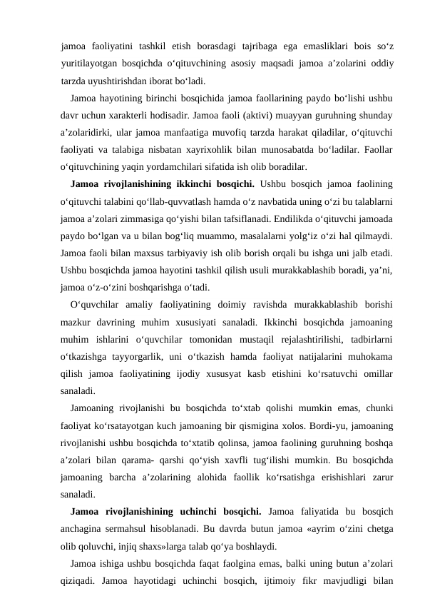 jamoa  faoliyatini  tashkil  etish  borasdagi  tajribaga  ega  emasliklari  bois  so‘z
yuritilayotgan bosqichda o‘qituvchining asosiy maqsadi jamoa a’zolarini oddiy
tarzda uyushtirishdan iborat bo‘ladi.
Jamoa hayotining birinchi bosqichida jamoa faollarining paydo bo‘lishi ushbu
davr uchun xarakterli hodisadir. Jamoa faoli (aktivi) muayyan guruhning shunday
a’zolaridirki, ular jamoa manfaatiga muvofiq tarzda harakat qiladilar, o‘qituvchi
faoliyati va talabiga nisbatan xayrixohlik bilan munosabatda bo‘ladilar. Faollar
o‘qituvchining yaqin yordamchilari sifatida ish olib boradilar.
Jamoa rivojlanishining ikkinchi bosqichi. Ushbu bosqich jamoa faolining
o‘qituvchi talabini qo‘llab-quvvatlash hamda o‘z navbatida uning o‘zi bu talablarni
jamoa a’zolari zimmasiga qo‘yishi bilan tafsiflanadi. Endilikda o‘qituvchi jamoada
paydo bo‘lgan va u bilan bog‘liq muammo, masalalarni yolg‘iz o‘zi hal qilmaydi.
Jamoa faoli bilan maxsus tarbiyaviy ish olib borish orqali bu ishga uni jalb etadi.
Ushbu bosqichda jamoa hayotini tashkil qilish usuli murakkablashib boradi, ya’ni,
jamoa o‘z-o‘zini boshqarishga o‘tadi.
O‘quvchilar  amaliy  faoliyatining  doimiy  ravishda  murakkablashib  borishi
mazkur  davrining  muhim  xususiyati  sanaladi.  Ikkinchi  bosqichda  jamoaning
muhim  ishlarini  o‘quvchilar  tomonidan  mustaqil  rejalashtirilishi,  tadbirlarni
o‘tkazishga  tayyorgarlik,  uni  o‘tkazish  hamda  faoliyat  natijalarini  muhokama
qilish  jamoa  faoliyatining  ijodiy  xususyat  kasb  etishini  ko‘rsatuvchi  omillar
sanaladi.
Jamoaning  rivojlanishi  bu  bosqichda  to‘xtab  qolishi  mumkin  emas,  chunki
faoliyat ko‘rsatayotgan kuch jamoaning bir qismigina xolos. Bordi-yu, jamoaning
rivojlanishi ushbu bosqichda to‘xtatib qolinsa, jamoa faolining guruhning boshqa
a’zolari bilan qarama- qarshi  qo‘yish xavfli tug‘ilishi mumkin. Bu bosqichda
jamoaning  barcha  a’zolarining  alohida  faollik  ko‘rsatishga  erishishlari  zarur
sanaladi.
Jamoa  rivojlanishining  uchinchi  bosqichi. Jamoa  faliyatida  bu  bosqich
anchagina sermahsul hisoblanadi. Bu davrda butun jamoa «ayrim o‘zini chetga
olib qoluvchi, injiq shaxs»larga talab qo‘ya boshlaydi.
Jamoa ishiga ushbu bosqichda faqat faolgina emas, balki uning butun a’zolari
qiziqadi.  Jamoa  hayotidagi  uchinchi  bosqich,  ijtimoiy  fikr  mavjudligi  bilan
