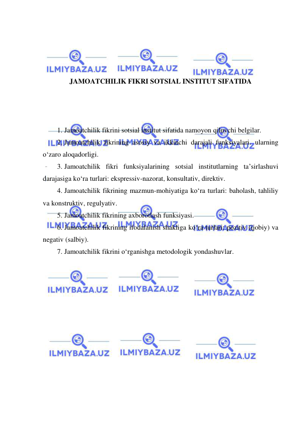  
 
 
 
 
 
JAMOATCHILIK FIKRI SOTSIAL INSTITUT SIFATIDA 
 
 
 
1. Jamoatchilik fikrini sotsial institut sifatida namoyon qiluvchi belgilar.  
2. Jamoatchilik fikrining asosiy va ikkinchi darajali funksiyalari. ularning 
o‘zaro aloqadorligi.  
3. Jamoatchilik fikri funksiyalarining sotsial institutlarning ta’sirlashuvi 
darajasiga ko‘ra turlari: ekspressiv-nazorat, konsultativ, direktiv.  
4. Jamoatchilik fikrining mazmun-mohiyatiga ko‘ra turlari: baholash, tahliliy 
va konstruktiv, regulyativ.  
5. Jamoatchilik fikrining axborotlash funksiyasi.  
6. Jamoatchilik fikrining ifodalanish shakliga ko‘ra turlari: pozitiv (ijobiy) va 
negativ (salbiy).  
7. Jamoatchilik fikrini o‘rganishga metodologik yondashuvlar. 
 
 
 
 
 
 
 
 
 
 
 
